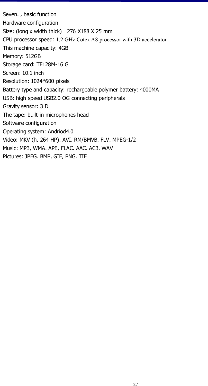 27Seven. , basic functionHardware configurationSize: (long x width thick) 276 X188 X 25 mmCPU processor speed: 1.2 GHz Cotex A8 processor with 3D acceleratorThis machine capacity: 4GBMemory: 512GBStorage card: TF128M-16 GScreen: 10.1 inchResolution: 1024*600 pixelsBattery type and capacity: rechargeable polymer battery: 4000MAUSB: high speed USB2.0 OG connecting peripheralsGravity sensor: 3 DThe tape: built-in microphones headSoftware configurationOperating system: Andriod4.0Video: MKV (h. 264 HP). AVI. RM/BMVB. FLV. MPEG-1/2Music: MP3, WMA. APE, FLAC. AAC. AC3. WAVPictures: JPEG. BMP, GIF, PNG. TIF