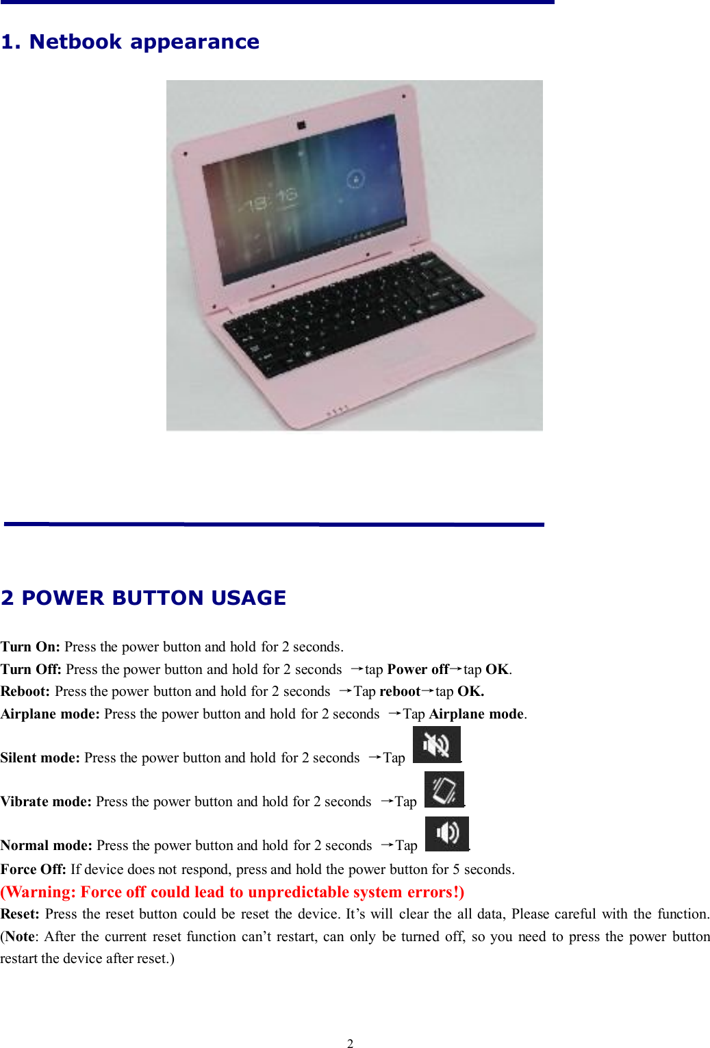 21. Netbook appearance2 POWER BUTTON USAGETurn On: Press the power button and hold for 2 seconds.Turn Off: Press the power button and hold for 2 seconds →tap Power off→tap OK.Reboot: Press the power button and hold for 2 seconds →Tap reboot→tap OK.Airplane mode: Press the power button and hold for 2 seconds →Tap Airplane mode.Silent mode: Press the power button and hold for 2 seconds →Tap .Vibrate mode: Press the power button and hold for 2 seconds →Tap .Normal mode: Press the power button and hold for 2 seconds →Tap .Force Off: If device does not respond, press and hold the power button for 5 seconds.(Warning: Force off could lead to unpredictable system errors!)Reset: Press the reset button could be reset the device. It’s will clear the all data, Please careful with the function.(Note: After the current reset function can’t restart, can only be turned off, so you need to press the power buttonrestart the device after reset.)