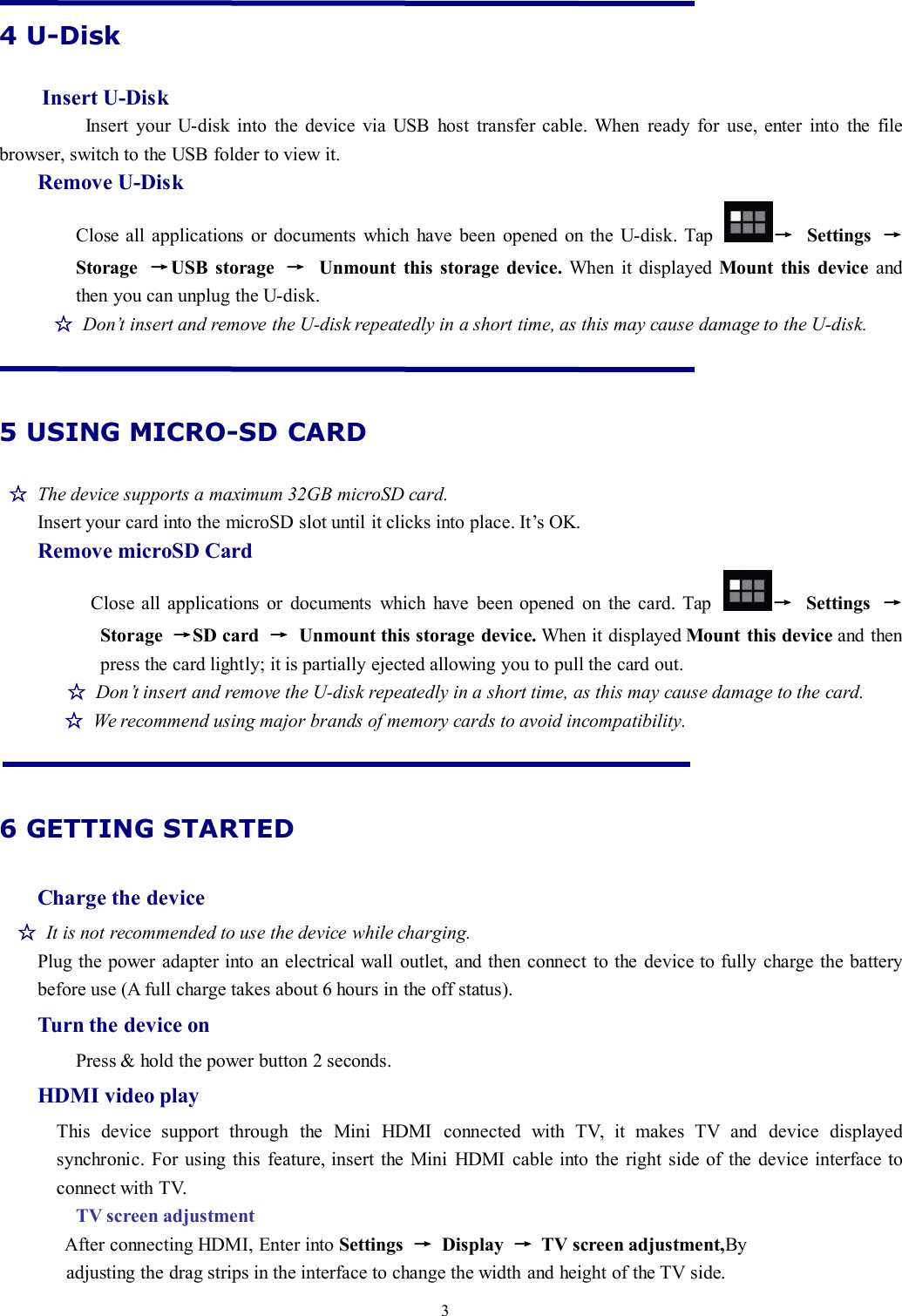 34 U-DiskInsert U-DiskInsert your U-disk into the device via USB host transfer cable. When ready for use, enter into the filebrowser, switch to the USB folder to view it.Remove U-DiskClose all applications or documents which have been opened on the U-disk. Tap →Settings →Storage →USB storage →Unmount this storage device. When it displayed Mount this device andthen you can unplug the U-disk.☆Don’t insert and remove the U-disk repeatedly in a short time, as this may cause damage to the U-disk.5 USING MICRO-SD CARD☆The device supports a maximum 32GB microSD card.Insert your card into the microSD slot until it clicks into place. It’s OK.Remove microSD CardClose all applications or documents which have been opened on the card. Tap →Settings →Storage →SD card →Unmount this storage device. When it displayed Mount this device and thenpress the card lightly; it is partially ejected allowing you to pull the card out.☆Don’t insert and remove the U-disk repeatedly in a short time, as this may cause damage to the card.☆We recommend using major brands of memory cards to avoid incompatibility.6 GETTING STARTEDCharge the device☆It is not recommended to use the device while charging.Plug the power adapter into an electrical wall outlet, and then connect to the device to fully charge the batterybefore use (A full charge takes about 6 hours in the off status).Turn the device onPress &amp; hold the power button 2 seconds.HDMI video playThis device support through the Mini HDMI connected with TV, it makes TV and device displayedsynchronic. For using this feature, insert the Mini HDMI cable into the right side of the device interface toconnect with TV.TV screen adjustmentAfter connecting HDMI, Enter into Settings →Display →TV screen adjustment,Byadjusting the drag strips in the interface to change the width and height of the TV side.