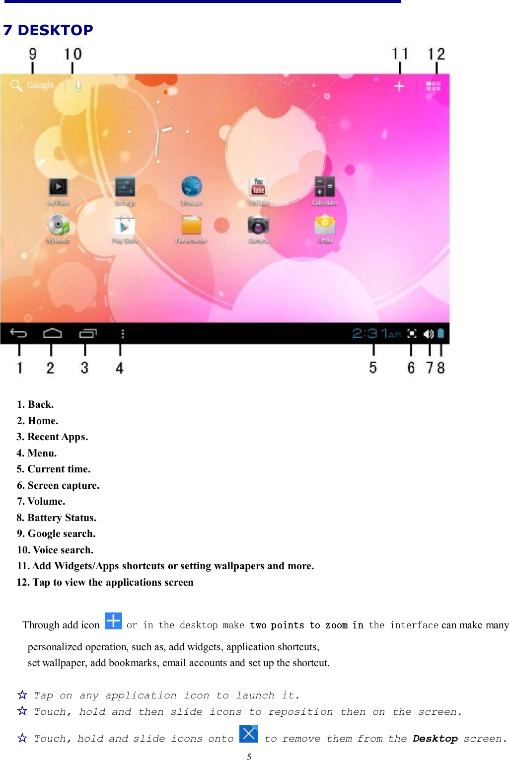 57 DESKTOP1. Back.2. Home.3. Recent Apps.4. Menu.5. Current time.6. Screen capture.7. Volume.8. Battery Status.9. Google search.10. Voice search.11. Add Widgets/Apps shortcuts or setting wallpapers and more.12. Tap to view the applications screenThrough add icon or in the desktop make two points to zoom in the interface can make manypersonalized operation, such as, add widgets, application shortcuts,set wallpaper, add bookmarks, email accounts and set up the shortcut.☆Tap on any application icon to launch it.☆Touch, hold and then slide icons to reposition then on the screen.☆Touch, hold and slide icons onto to remove them from the Desktop screen.