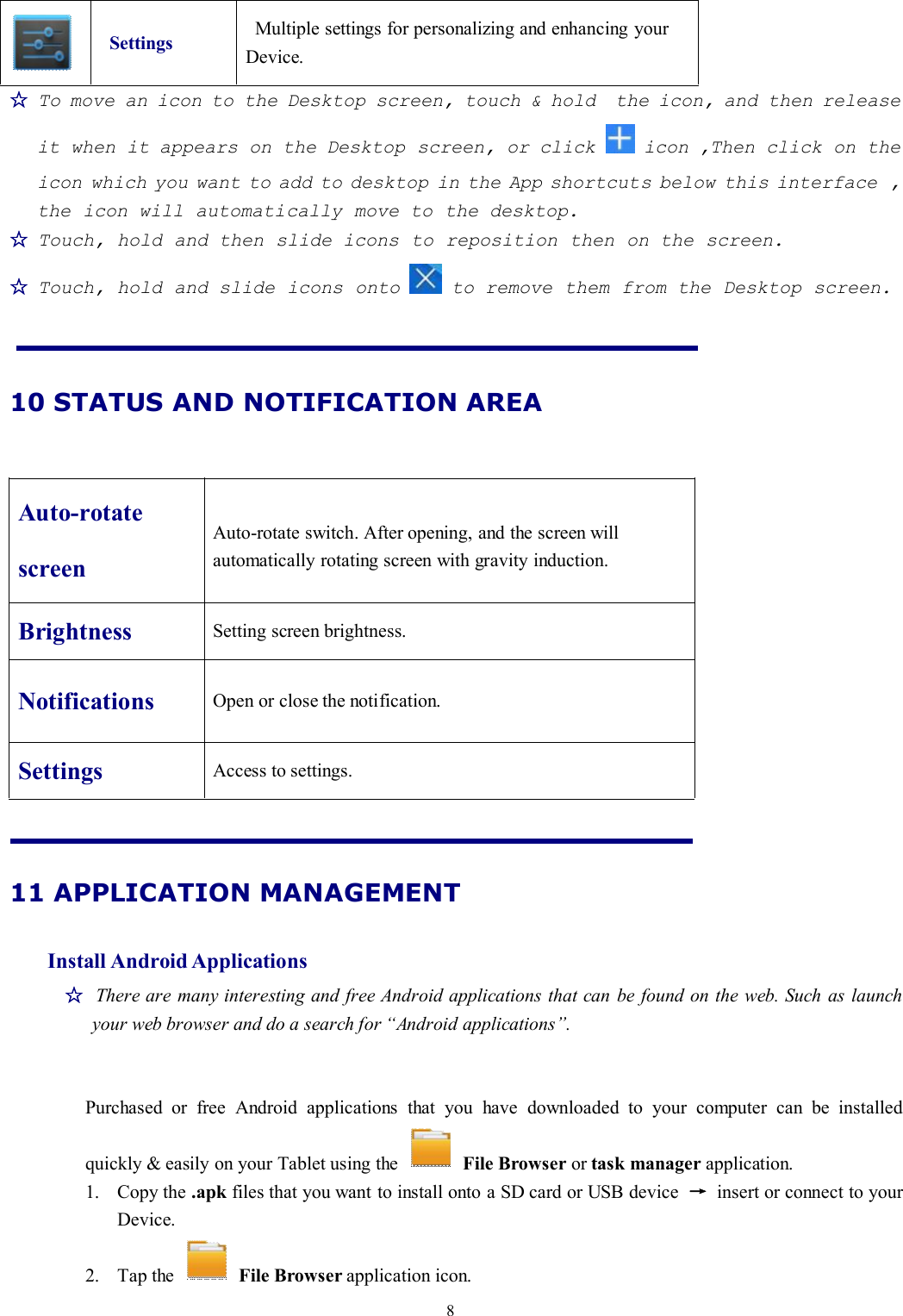 8Settings Multiple settings for personalizing and enhancing yourDevice.☆To move an icon to the Desktop screen, touch &amp; hold the icon, and then releaseit when it appears on the Desktop screen, or click icon ,Then click on theicon which you want to add to desktop in the App shortcuts below this interface ,the icon will automatically move to the desktop.☆Touch, hold and then slide icons to reposition then on the screen.☆Touch, hold and slide icons onto to remove them from the Desktop screen.10 STATUS AND NOTIFICATION AREAAuto-rotatescreenAuto-rotate switch. After opening, and the screen willautomatically rotating screen with gravity induction.Brightness Setting screen brightness.Notifications Open or close the notification.Settings Access to settings.11 APPLICATION MANAGEMENTInstall Android Applications☆There are many interesting and free Android applications that can be found on the web. Such as launchyour web browser and do a search for “Android applications”.Purchased or free Android applications that you have downloaded to your computer can be installedquickly &amp; easily on your Tablet using the File Browser or task manager application.1. Copy the .apk files that you want to install onto a SD card or USB device →insert or connect to yourDevice.2. Tap the File Browser application icon.