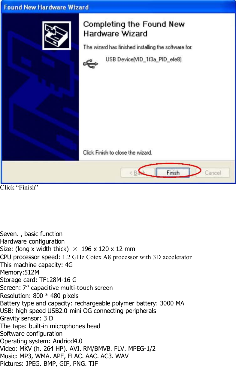 Click “Finish”Seven. , basic functionHardware configurationSize: (long x width thick) ×196 x 120 x 12 mmCPU processor speed: 1.2 GHz Cotex A8 processor with 3D acceleratorThis machine capacity: 4GMemory:512MStorage card: TF128M-16 GScreen: 7’’ capacitive multi-touch screenResolution: 800 * 480 pixelsBattery type and capacity: rechargeable polymer battery: 3000 MAUSB: high speed USB2.0 mini OG connecting peripheralsGravity sensor: 3 DThe tape: built-in microphones headSoftware configurationOperating system: Andriod4.0Video: MKV (h. 264 HP). AVI. RM/BMVB. FLV. MPEG-1/2Music: MP3, WMA. APE, FLAC. AAC. AC3. WAVPictures: JPEG. BMP, GIF, PNG. TIF