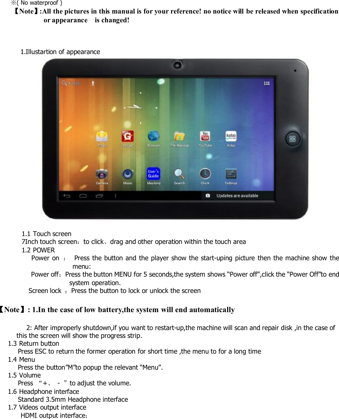 ※( No waterproof )【Note】:All the pictures in this manual is for your reference! no notice will be released when specificationor appearance is changed!1.Illustartion of appearance1.1 Touch screen7Inch touch screen：to click、drag and other operation within the touch area1.2 POWERPower on ：Press the button and the player show the start-uping picture then the machine show themenu:Power off：Press the button MENU for 5 seconds,the system shows “Power off”,click the “Power Off”to endsystem operation.Screen lock ：Press the button to lock or unlock the screen【Note】: 1.In the case of low battery,the system will end automatically2: After improperly shutdown,if you want to restart-up,the machine will scan and repair disk ,in the case ofthis the screen will show the progress strip.1.3 Return buttonPress ESC to return the former operation for short time ,the menu to for a long time1.4 MenuPress the button”M”to popup the relevant “Menu”.1.5 VolumePress “+、-”to adjust the volume.1.6 Headphone interfaceStandard 3.5mm Headphone interface1.7 Videos output interfaceHDMI output interface；
