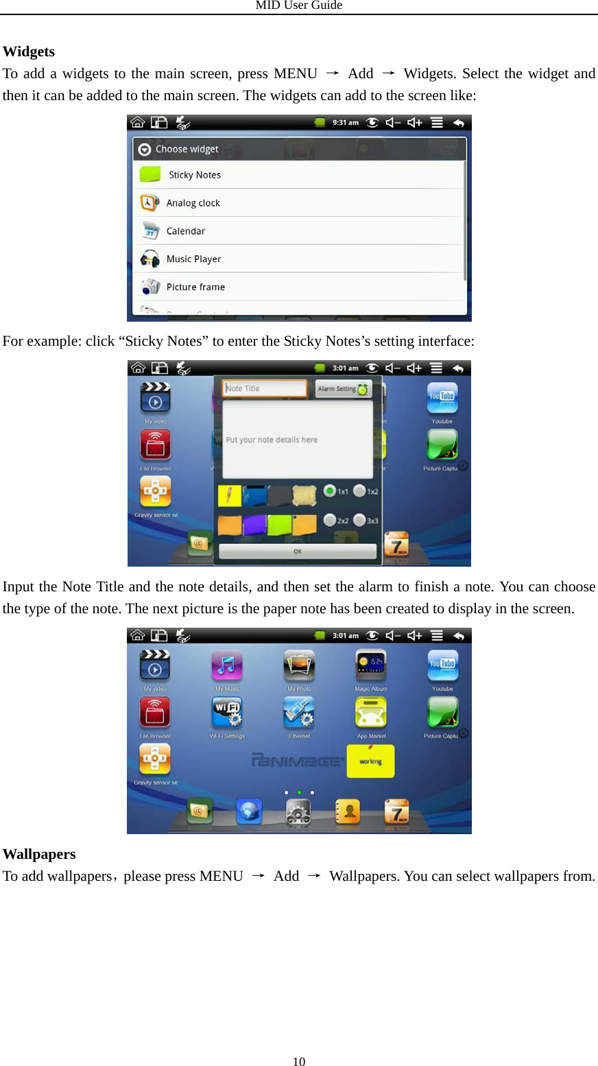 MID User Guide  10Widgets To add a widgets to the main screen, press MENU → Add →  Widgets. Select the widget and then it can be added to the main screen. The widgets can add to the screen like:  For example: click “Sticky Notes” to enter the Sticky Notes’s setting interface:  Input the Note Title and the note details, and then set the alarm to finish a note. You can choose the type of the note. The next picture is the paper note has been created to display in the screen.  Wallpapers To add wallpapers，please press MENU  → Add → Wallpapers. You can select wallpapers from. 