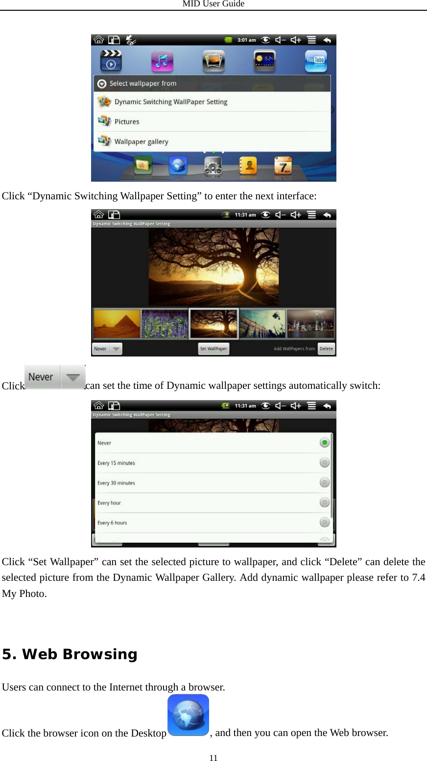 MID User Guide  11 Click “Dynamic Switching Wallpaper Setting” to enter the next interface:  Click can set the time of Dynamic wallpaper settings automatically switch:  Click “Set Wallpaper” can set the selected picture to wallpaper, and click “Delete” can delete the selected picture from the Dynamic Wallpaper Gallery. Add dynamic wallpaper please refer to 7.4 My Photo. 5. Web Browsing Users can connect to the Internet through a browser. Click the browser icon on the Desktop , and then you can open the Web browser. 