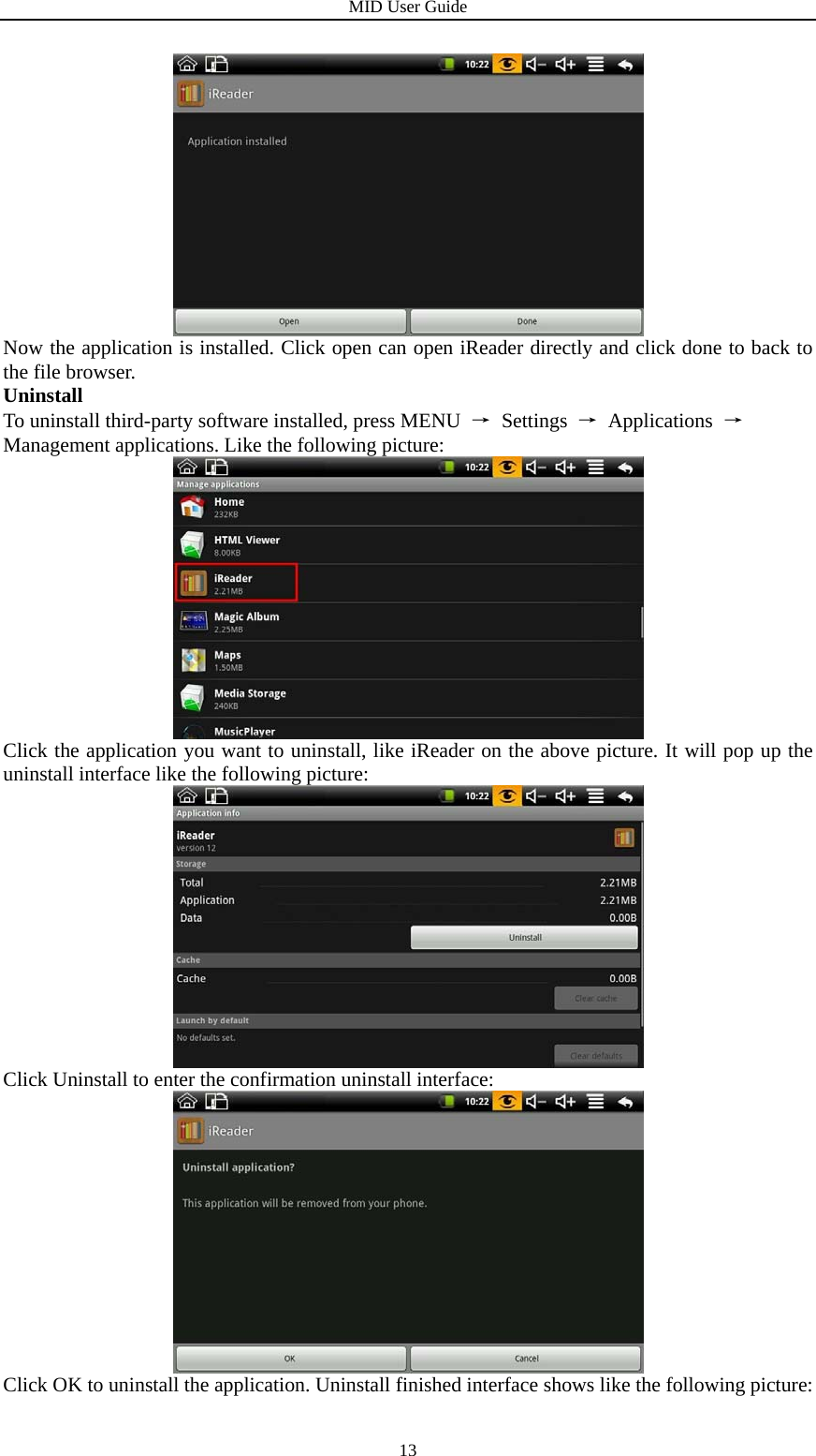 MID User Guide  13 Now the application is installed. Click open can open iReader directly and click done to back to the file browser. Uninstall To uninstall third-party software installed, press MENU  → Settings → Applications → Management applications. Like the following picture:  Click the application you want to uninstall, like iReader on the above picture. It will pop up the uninstall interface like the following picture:  Click Uninstall to enter the confirmation uninstall interface:  Click OK to uninstall the application. Uninstall finished interface shows like the following picture: 