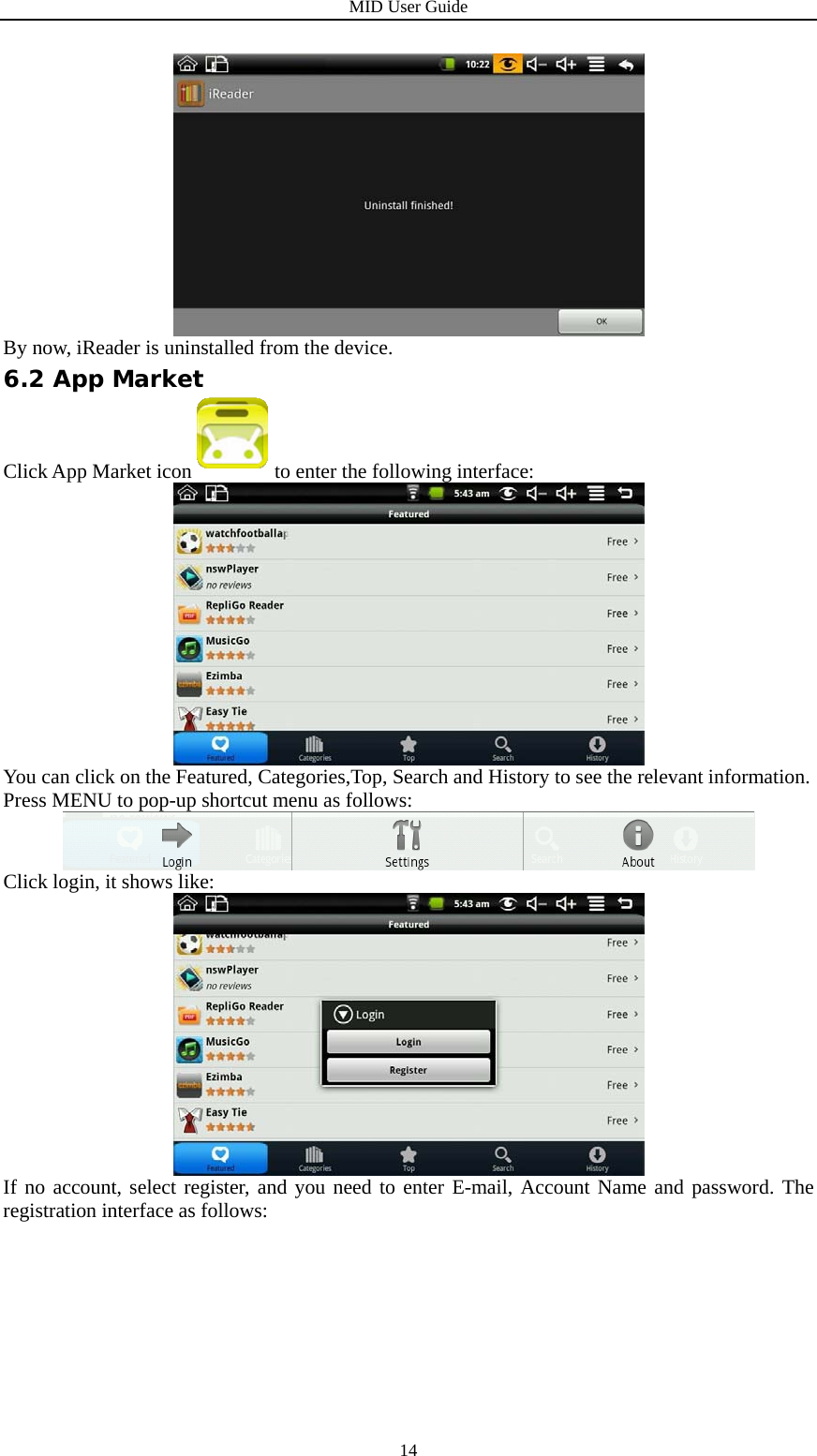 MID User Guide  14 By now, iReader is uninstalled from the device. 6.2 App Market Click App Market icon to enter the following interface:  You can click on the Featured, Categories,Top, Search and History to see the relevant information. Press MENU to pop-up shortcut menu as follows:  Click login, it shows like:  If no account, select register, and you need to enter E-mail, Account Name and password. The registration interface as follows: 