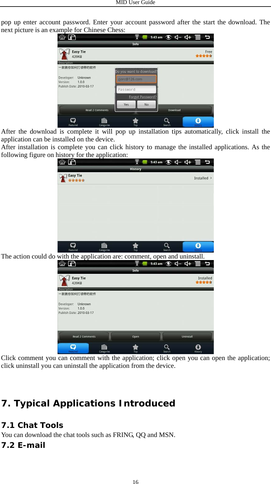 MID User Guide  16pop up enter account password. Enter your account password after the start the download. The next picture is an example for Chinese Chess:  After the download is complete it will pop up installation tips automatically, click install the application can be installed on the device. After installation is complete you can click history to manage the installed applications. As the following figure on history for the application:  The action could do with the application are: comment, open and uninstall.  Click comment you can comment with the application; click open you can open the application; click uninstall you can uninstall the application from the device. 7. Typical Applications Introduced 7.1 Chat Tools You can download the chat tools such as FRING, QQ and MSN. 7.2 E-mail 