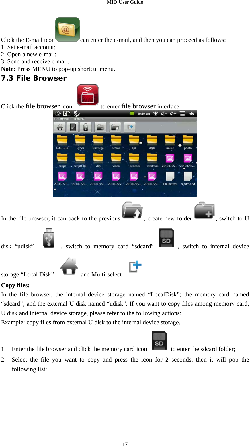 MID User Guide  17Click the E-mail icon can enter the e-mail, and then you can proceed as follows: 1. Set e-mail account; 2. Open a new e-mail; 3. Send and receive e-mail. Note: Press MENU to pop-up shortcut menu. 7.3 File Browser Click the file browser icon  to enter file browser interface:  In the file browser, it can back to the previous , create new folder , switch to U disk “udisk”  , switch to memory card “sdcard” , switch to internal device storage “Local Disk”  and Multi-select . Copy files: In the file browser, the internal device storage named “LocalDisk”; the memory card named “sdcard”; and the external U disk named “udisk”. If you want to copy files among memory card, U disk and internal device storage, please refer to the following actions: Example: copy files from external U disk to the internal device storage. 1. Enter the file browser and click the memory card icon to enter the sdcard folder; 2. Select the file you want to copy and press the icon for 2 seconds, then it will pop the following list:   