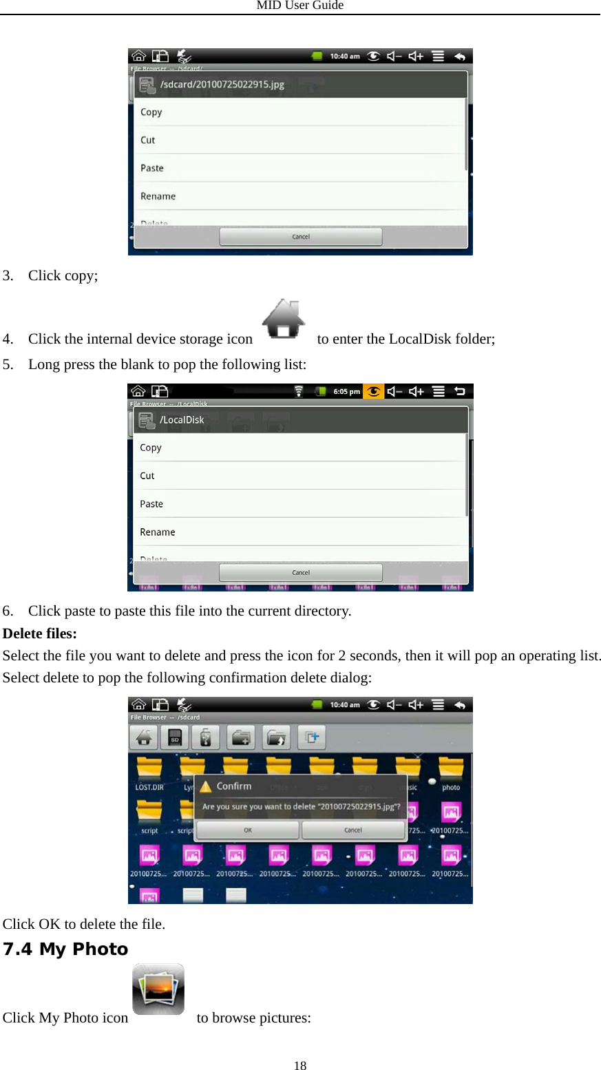 MID User Guide  18 3. Click copy; 4. Click the internal device storage icon   to enter the LocalDisk folder; 5. Long press the blank to pop the following list:    6. Click paste to paste this file into the current directory. Delete files: Select the file you want to delete and press the icon for 2 seconds, then it will pop an operating list. Select delete to pop the following confirmation delete dialog:  Click OK to delete the file. 7.4 My Photo Click My Photo icon  to browse pictures: 