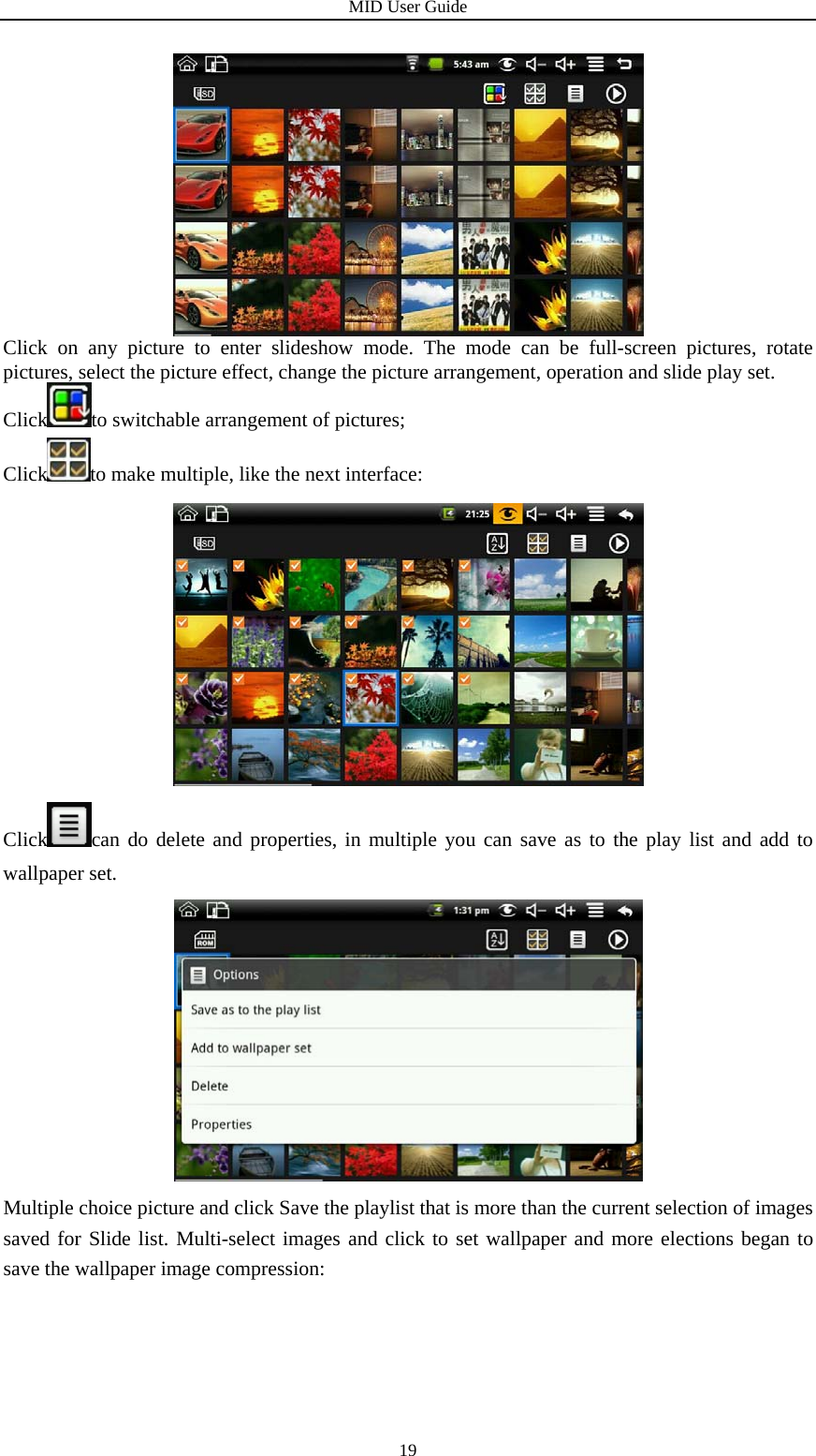 MID User Guide  19 Click on any picture to enter slideshow mode. The mode can be full-screen pictures, rotate pictures, select the picture effect, change the picture arrangement, operation and slide play set. Click to switchable arrangement of pictures; Click to make multiple, like the next interface:  Click can do delete and properties, in multiple you can save as to the play list and add to wallpaper set.  Multiple choice picture and click Save the playlist that is more than the current selection of images saved for Slide list. Multi-select images and click to set wallpaper and more elections began to save the wallpaper image compression: 