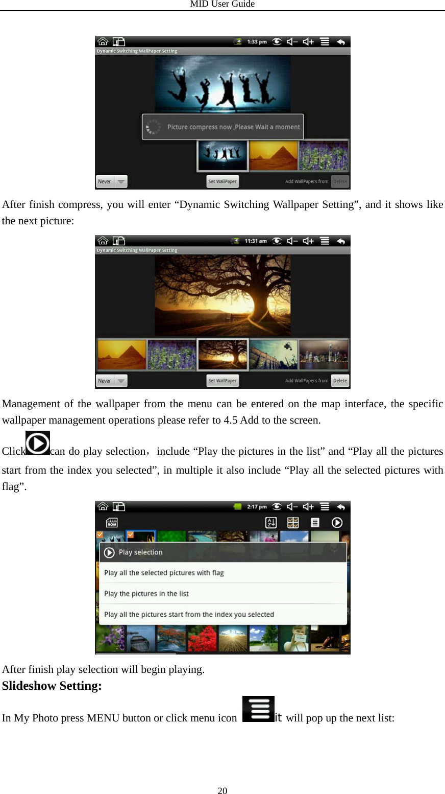 MID User Guide  20 After finish compress, you will enter “Dynamic Switching Wallpaper Setting”, and it shows like the next picture:  Management of the wallpaper from the menu can be entered on the map interface, the specific wallpaper management operations please refer to 4.5 Add to the screen. Click can do play selection，include “Play the pictures in the list” and “Play all the pictures start from the index you selected”, in multiple it also include “Play all the selected pictures with flag”.  After finish play selection will begin playing.   Slideshow Setting: In My Photo press MENU button or click menu icon it will pop up the next list: 