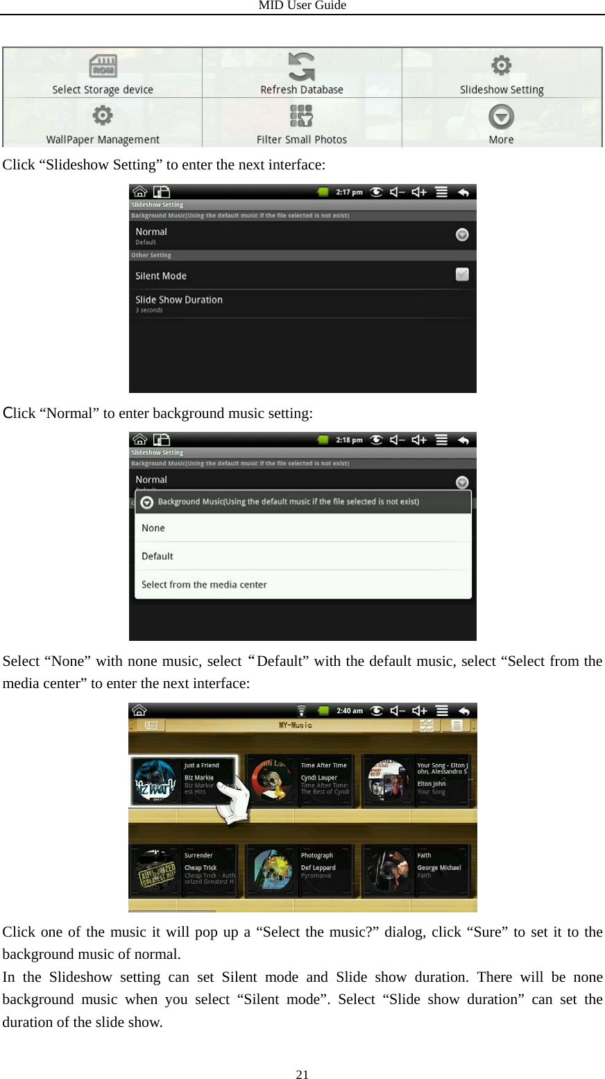 MID User Guide  21 Click “Slideshow Setting” to enter the next interface:  Click “Normal” to enter background music setting:  Select “None” with none music, select“Default” with the default music, select “Select from the media center” to enter the next interface:  Click one of the music it will pop up a “Select the music?” dialog, click “Sure” to set it to the background music of normal.   In the Slideshow setting can set Silent mode and Slide show duration. There will be none background music when you select “Silent mode”. Select “Slide show duration” can set the duration of the slide show.   