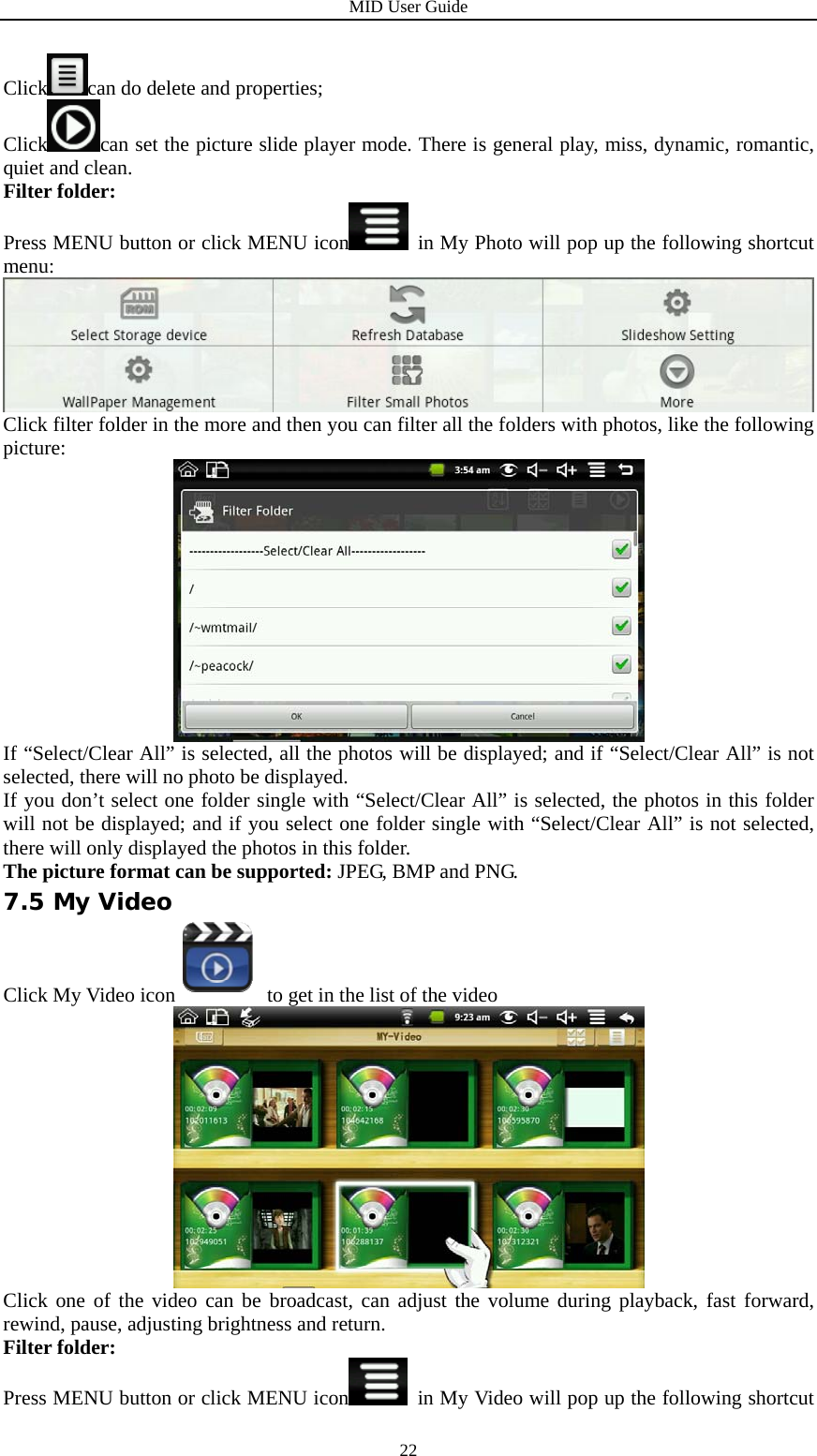 MID User Guide  22Click can do delete and properties; Click can set the picture slide player mode. There is general play, miss, dynamic, romantic, quiet and clean. Filter folder: Press MENU button or click MENU icon   in My Photo will pop up the following shortcut menu:  Click filter folder in the more and then you can filter all the folders with photos, like the following picture:  If “Select/Clear All” is selected, all the photos will be displayed; and if “Select/Clear All” is not selected, there will no photo be displayed. If you don’t select one folder single with “Select/Clear All” is selected, the photos in this folder will not be displayed; and if you select one folder single with “Select/Clear All” is not selected, there will only displayed the photos in this folder. The picture format can be supported: JPEG, BMP and PNG. 7.5 My Video Click My Video icon  to get in the list of the video  Click one of the video can be broadcast, can adjust the volume during playback, fast forward, rewind, pause, adjusting brightness and return. Filter folder: Press MENU button or click MENU icon   in My Video will pop up the following shortcut 