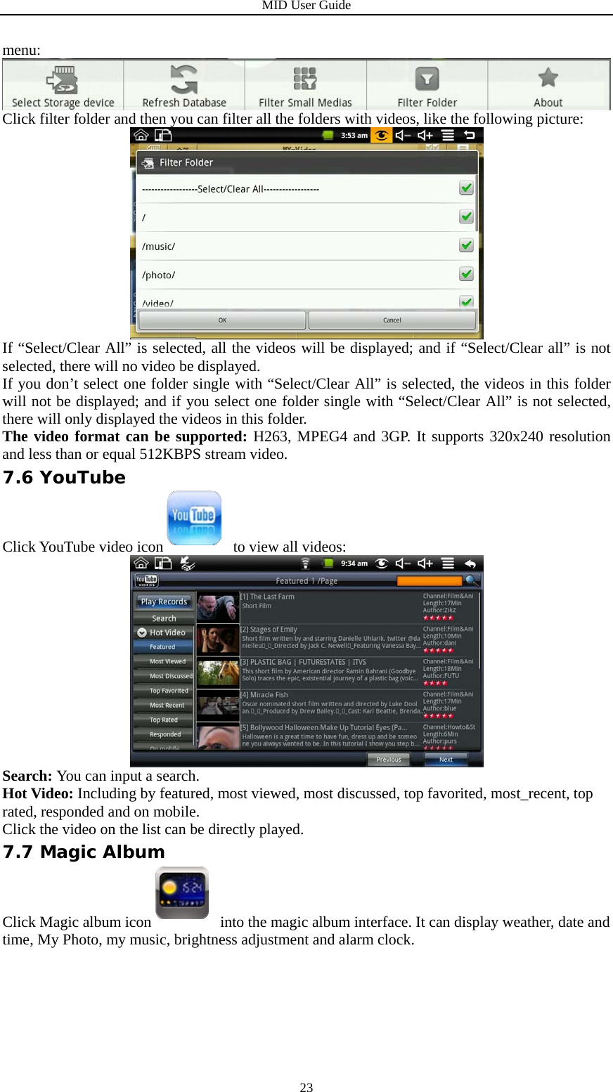 MID User Guide  23menu:  Click filter folder and then you can filter all the folders with videos, like the following picture:  If “Select/Clear All” is selected, all the videos will be displayed; and if “Select/Clear all” is not selected, there will no video be displayed. If you don’t select one folder single with “Select/Clear All” is selected, the videos in this folder will not be displayed; and if you select one folder single with “Select/Clear All” is not selected, there will only displayed the videos in this folder. The video format can be supported: H263, MPEG4 and 3GP. It supports 320x240 resolution and less than or equal 512KBPS stream video. 7.6 YouTube Click YouTube video icon   to view all videos:  Search: You can input a search. Hot Video: Including by featured, most viewed, most discussed, top favorited, most_recent, top rated, responded and on mobile. Click the video on the list can be directly played. 7.7 Magic Album Click Magic album icon  into the magic album interface. It can display weather, date and time, My Photo, my music, brightness adjustment and alarm clock. 