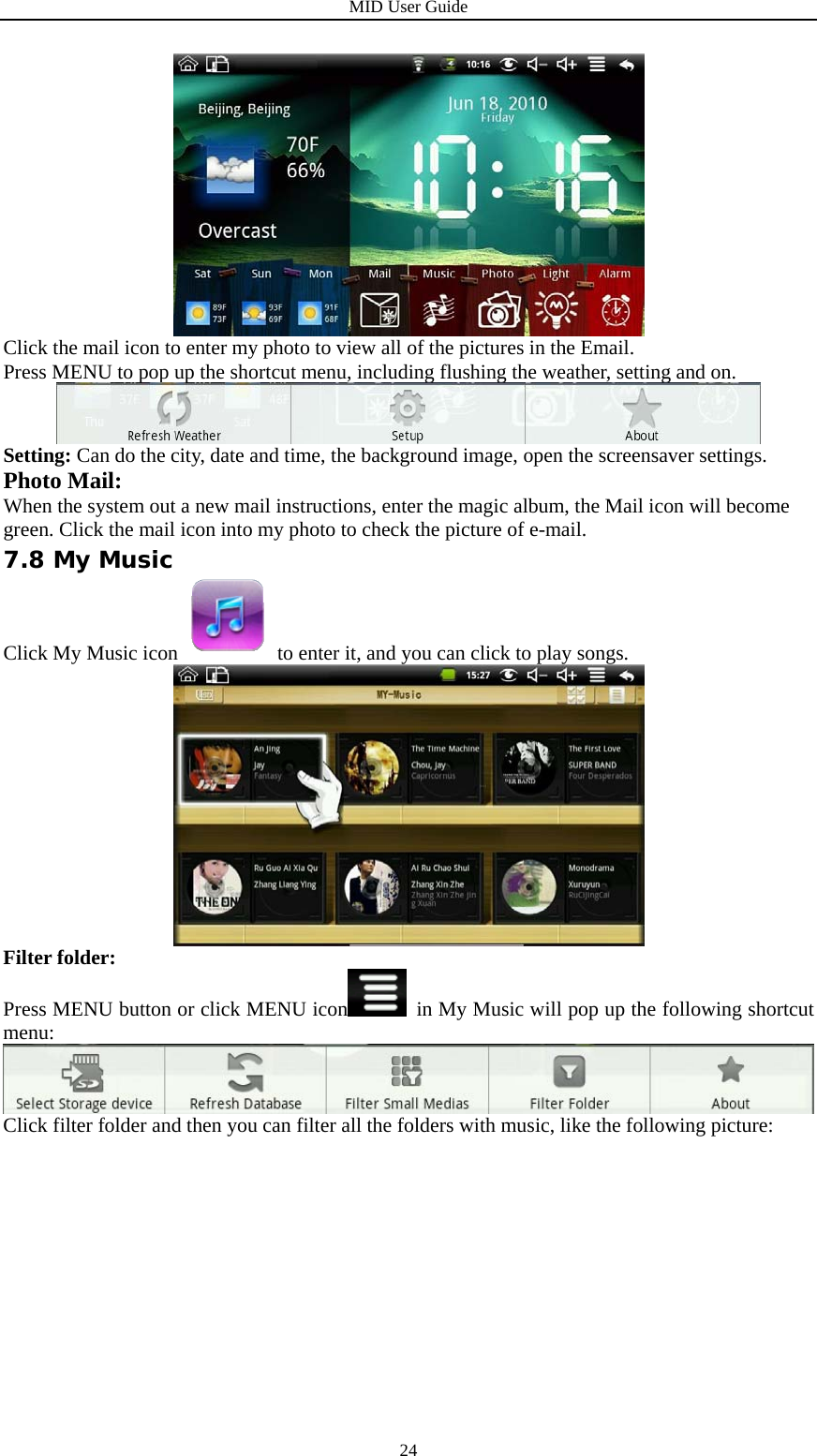 MID User Guide  24 Click the mail icon to enter my photo to view all of the pictures in the Email. Press MENU to pop up the shortcut menu, including flushing the weather, setting and on.  Setting: Can do the city, date and time, the background image, open the screensaver settings. Photo Mail: When the system out a new mail instructions, enter the magic album, the Mail icon will become green. Click the mail icon into my photo to check the picture of e-mail. 7.8 My Music Click My Music icon  to enter it, and you can click to play songs.    Filter folder: Press MENU button or click MENU icon   in My Music will pop up the following shortcut menu:  Click filter folder and then you can filter all the folders with music, like the following picture: 