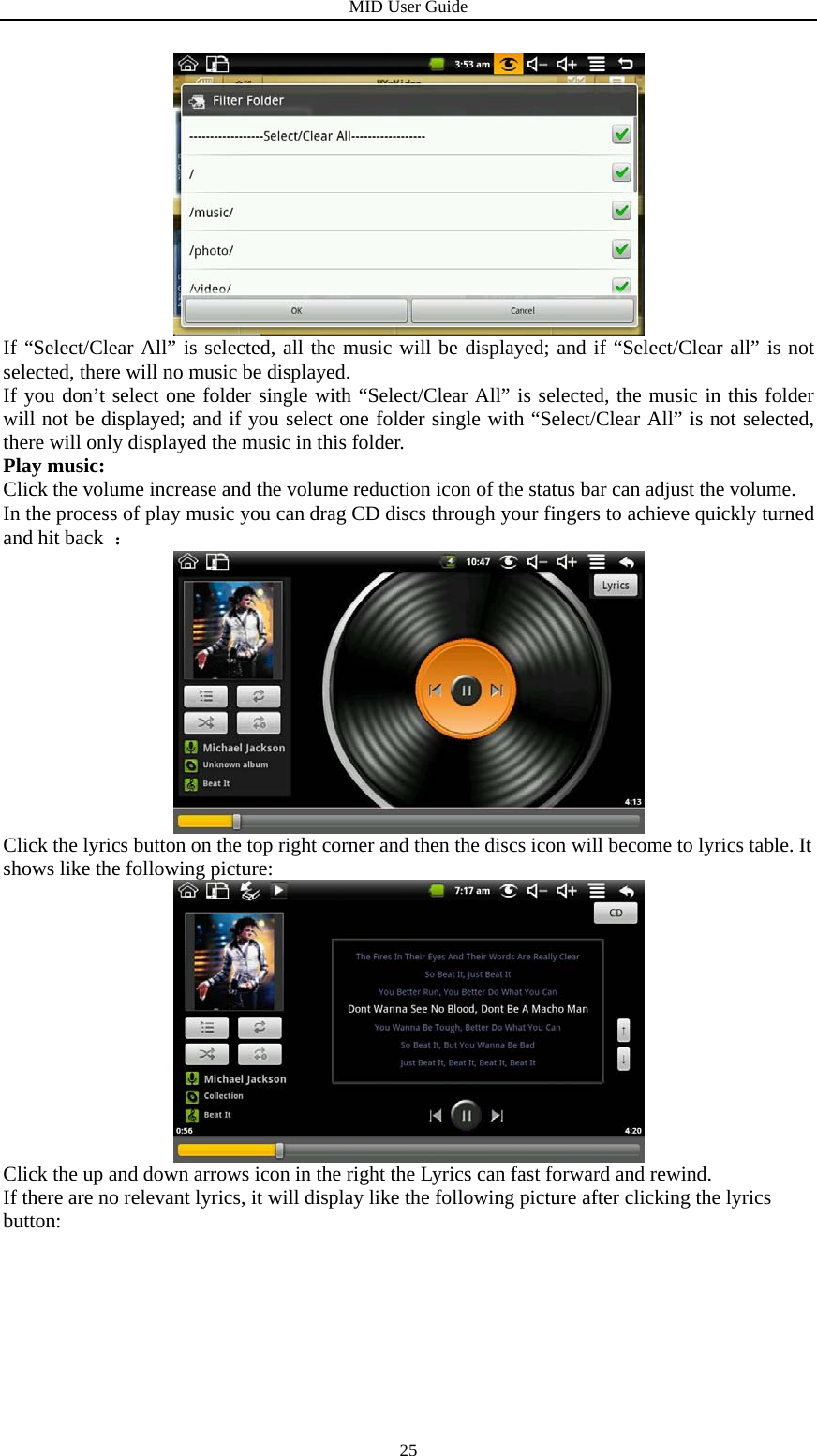 MID User Guide  25 If “Select/Clear All” is selected, all the music will be displayed; and if “Select/Clear all” is not selected, there will no music be displayed. If you don’t select one folder single with “Select/Clear All” is selected, the music in this folder will not be displayed; and if you select one folder single with “Select/Clear All” is not selected, there will only displayed the music in this folder. Play music: Click the volume increase and the volume reduction icon of the status bar can adjust the volume. In the process of play music you can drag CD discs through your fingers to achieve quickly turned and hit back  ：  Click the lyrics button on the top right corner and then the discs icon will become to lyrics table. It shows like the following picture:  Click the up and down arrows icon in the right the Lyrics can fast forward and rewind. If there are no relevant lyrics, it will display like the following picture after clicking the lyrics button: 