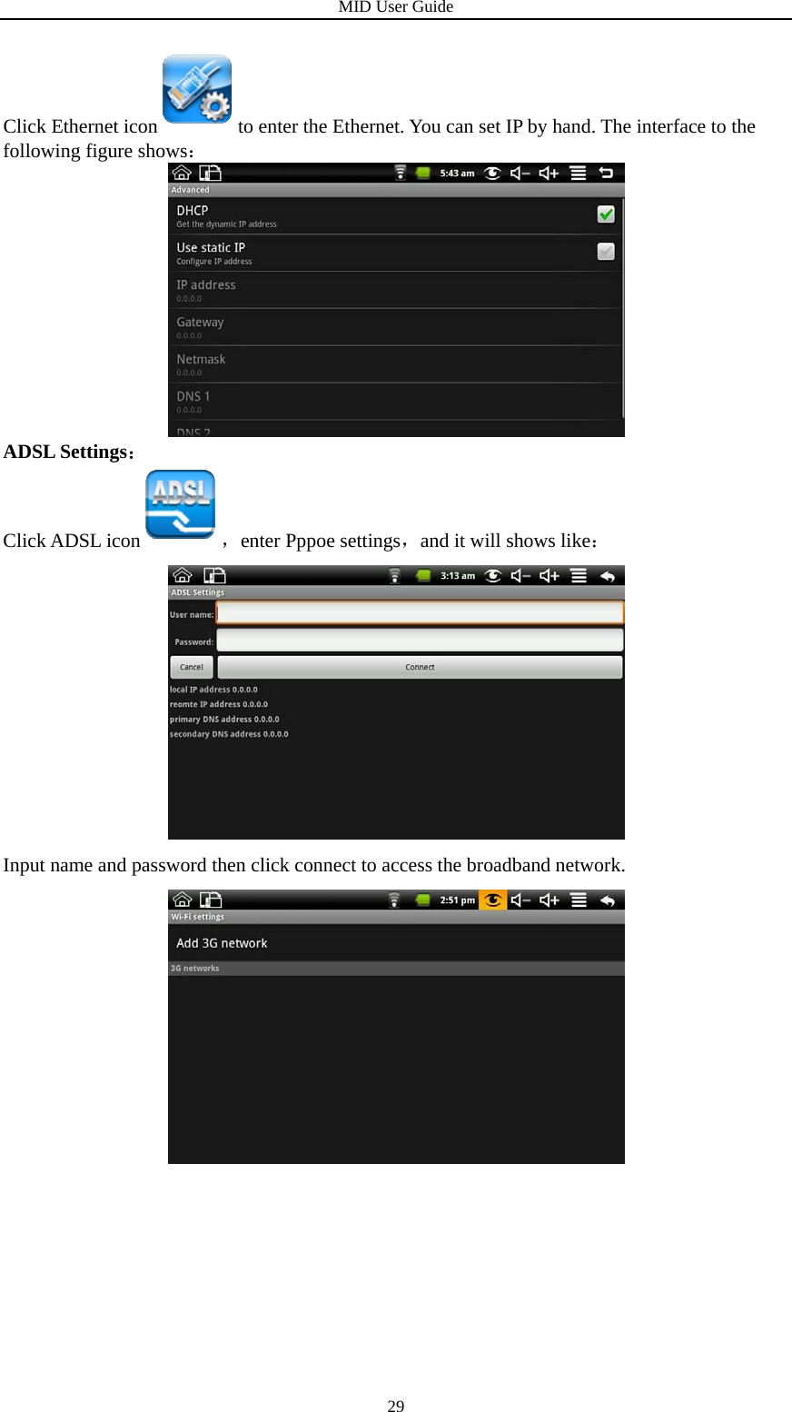 MID User Guide  29Click Ethernet icon to enter the Ethernet. You can set IP by hand. The interface to the following figure shows：  ADSL Settings： Click ADSL icon ，enter Pppoe settings，and it will shows like：  Input name and password then click connect to access the broadband network.          