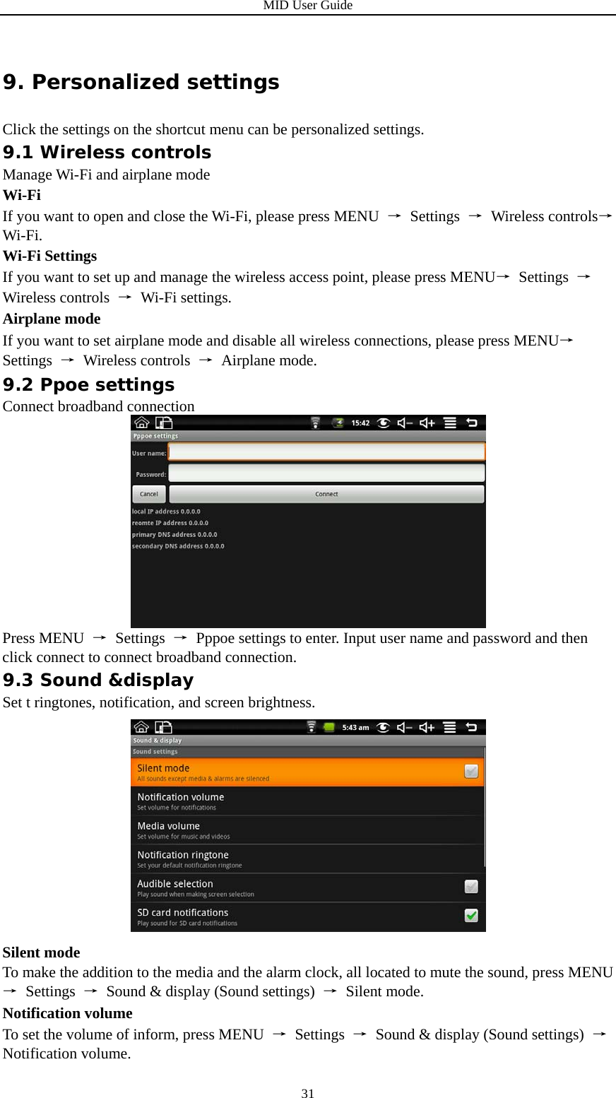 MID User Guide  319. Personalized settings Click the settings on the shortcut menu can be personalized settings. 9.1 Wireless controls Manage Wi-Fi and airplane mode Wi-Fi If you want to open and close the Wi-Fi, please press MENU  → Settings → Wireless controls→ Wi-Fi. Wi-Fi Settings If you want to set up and manage the wireless access point, please press MENU→ Settings → Wireless controls  → Wi-Fi settings. Airplane mode If you want to set airplane mode and disable all wireless connections, please press MENU→ Settings  → Wireless controls → Airplane mode. 9.2 Ppoe settings Connect broadband connection  Press MENU  → Settings →  Pppoe settings to enter. Input user name and password and then click connect to connect broadband connection. 9.3 Sound &amp;display Set t ringtones, notification, and screen brightness.  Silent mode To make the addition to the media and the alarm clock, all located to mute the sound, press MENU → Settings →  Sound &amp; display (Sound settings)  → Silent mode. Notification volume To set the volume of inform, press MENU  → Settings →  Sound &amp; display (Sound settings)  → Notification volume. 