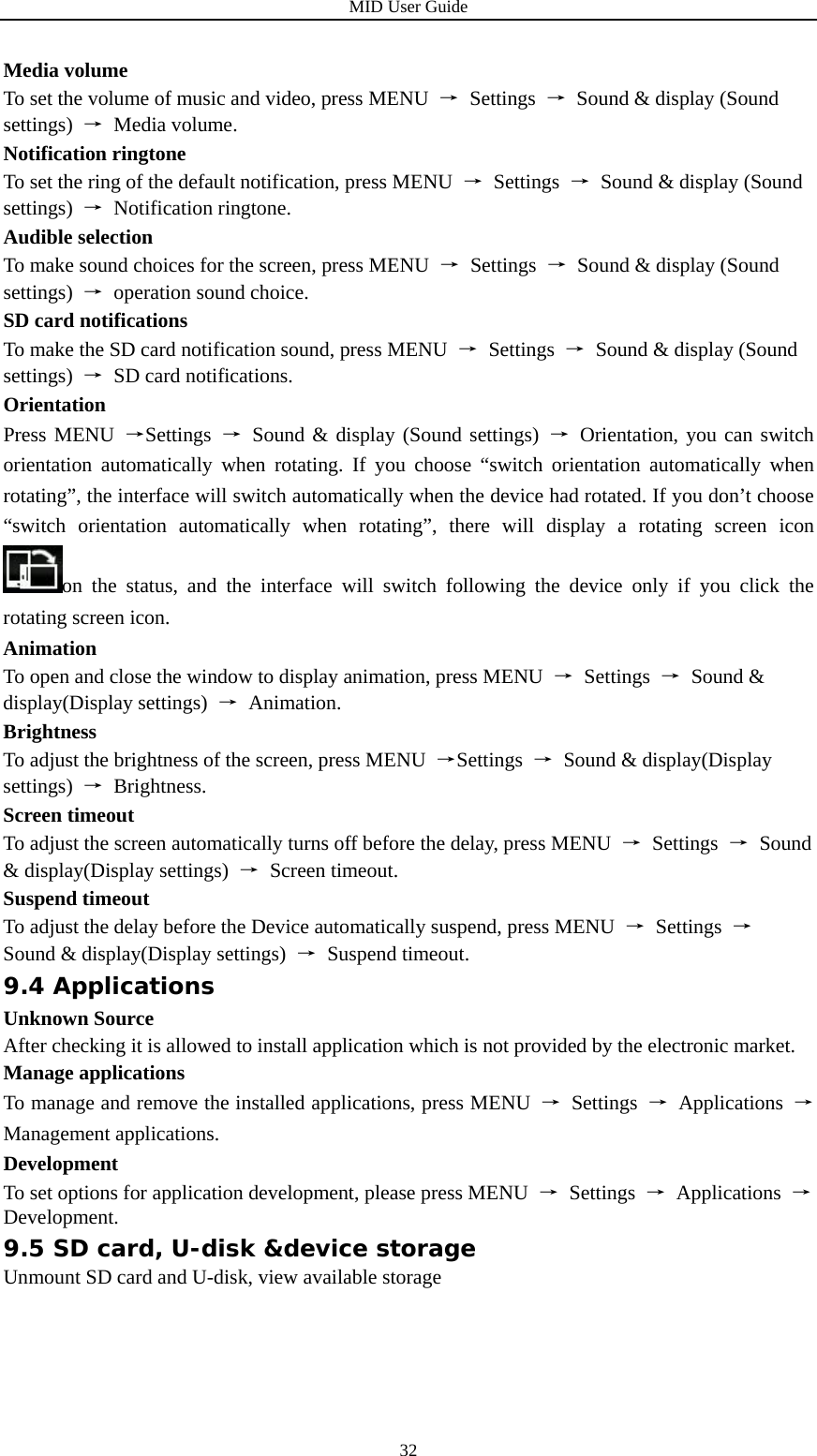 MID User Guide  32Media volume To set the volume of music and video, press MENU  → Settings →  Sound &amp; display (Sound settings)  → Media volume. Notification ringtone To set the ring of the default notification, press MENU  → Settings →  Sound &amp; display (Sound settings)  → Notification ringtone. Audible selection To make sound choices for the screen, press MENU  → Settings →  Sound &amp; display (Sound settings)  → operation sound choice. SD card notifications To make the SD card notification sound, press MENU  → Settings →  Sound &amp; display (Sound settings)  →  SD card notifications. Orientation Press MENU →Settings  → Sound &amp; display (Sound settings) → Orientation, you can switch orientation automatically when rotating. If you choose “switch orientation automatically when rotating”, the interface will switch automatically when the device had rotated. If you don’t choose “switch orientation automatically when rotating”, there will display a rotating screen icon on the status, and the interface will switch following the device only if you click the rotating screen icon. Animation To open and close the window to display animation, press MENU  → Settings → Sound &amp; display(Display settings)  → Animation. Brightness To adjust the brightness of the screen, press MENU  →Settings  → Sound &amp; display(Display settings)  → Brightness. Screen timeout To adjust the screen automatically turns off before the delay, press MENU  → Settings → Sound &amp; display(Display settings)  → Screen timeout. Suspend timeout To adjust the delay before the Device automatically suspend, press MENU  → Settings → Sound &amp; display(Display settings)  → Suspend timeout. 9.4 Applications Unknown Source After checking it is allowed to install application which is not provided by the electronic market. Manage applications To manage and remove the installed applications, press MENU  → Settings → Applications → Management applications. Development To set options for application development, please press MENU  → Settings → Applications → Development. 9.5 SD card, U-disk &amp;device storage Unmount SD card and U-disk, view available storage 