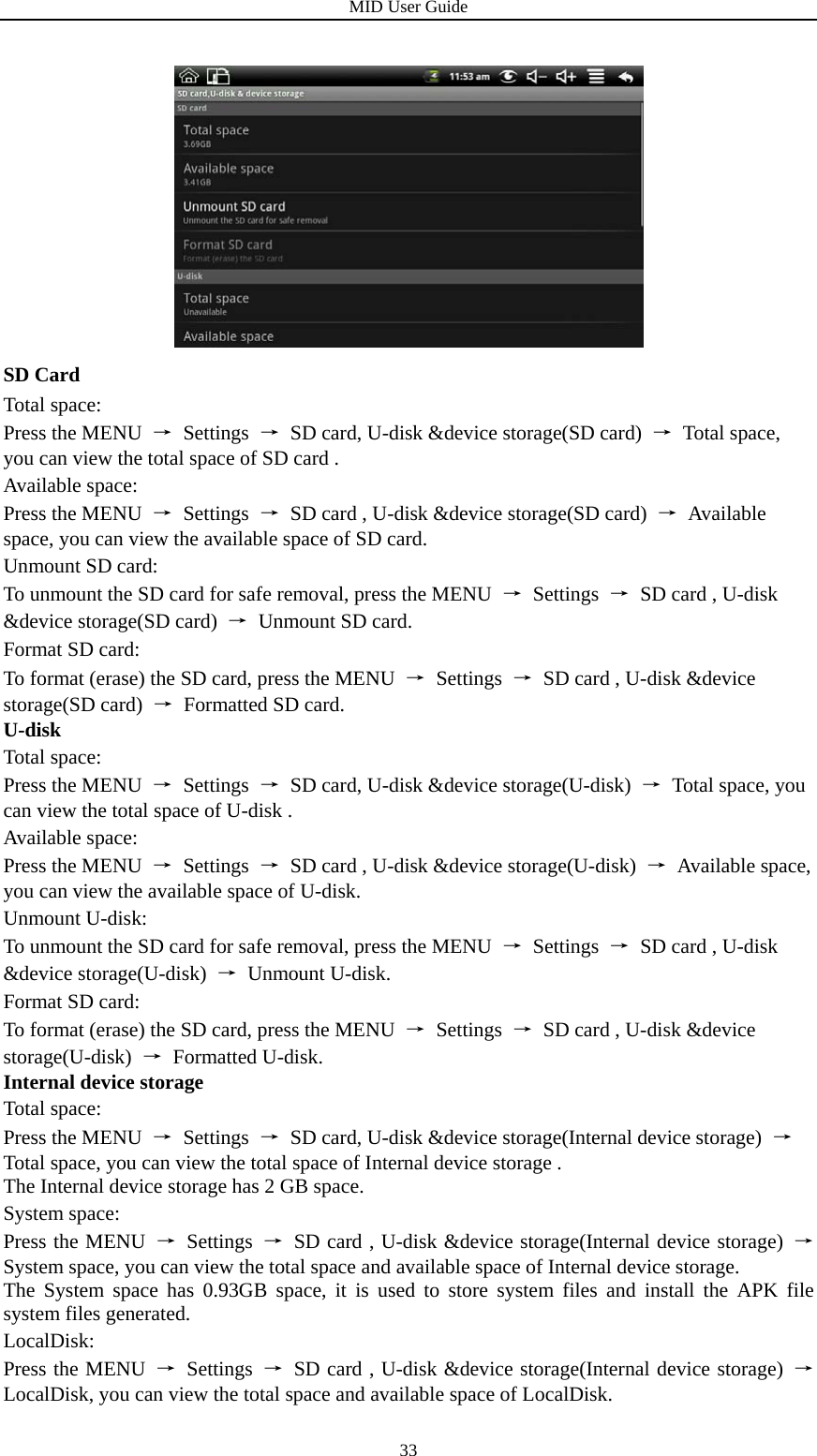 MID User Guide  33 SD Card Total space: Press the MENU  → Settings →  SD card, U-disk &amp;device storage(SD card)  → Total space, you can view the total space of SD card . Available space: Press the MENU  → Settings →  SD card , U-disk &amp;device storage(SD card)  → Available space, you can view the available space of SD card. Unmount SD card: To unmount the SD card for safe removal, press the MENU  → Settings →  SD card , U-disk &amp;device storage(SD card)  → Unmount SD card. Format SD card: To format (erase) the SD card, press the MENU  → Settings →  SD card , U-disk &amp;device storage(SD card)  →  Formatted SD card. U-disk Total space: Press the MENU  → Settings →  SD card, U-disk &amp;device storage(U-disk)  →  Total space, you can view the total space of U-disk . Available space: Press the MENU  → Settings →  SD card , U-disk &amp;device storage(U-disk)  → Available space, you can view the available space of U-disk. Unmount U-disk: To unmount the SD card for safe removal, press the MENU  → Settings →  SD card , U-disk &amp;device storage(U-disk)  → Unmount U-disk. Format SD card: To format (erase) the SD card, press the MENU  → Settings →  SD card , U-disk &amp;device storage(U-disk)  → Formatted U-disk. Internal device storage Total space: Press the MENU  → Settings →  SD card, U-disk &amp;device storage(Internal device storage)  → Total space, you can view the total space of Internal device storage . The Internal device storage has 2 GB space. System space: Press the MENU  → Settings →  SD card , U-disk &amp;device storage(Internal device storage)  → System space, you can view the total space and available space of Internal device storage. The System space has 0.93GB space, it is used to store system files and install the APK file system files generated. LocalDisk: Press the MENU  → Settings →  SD card , U-disk &amp;device storage(Internal device storage)  → LocalDisk, you can view the total space and available space of LocalDisk. 