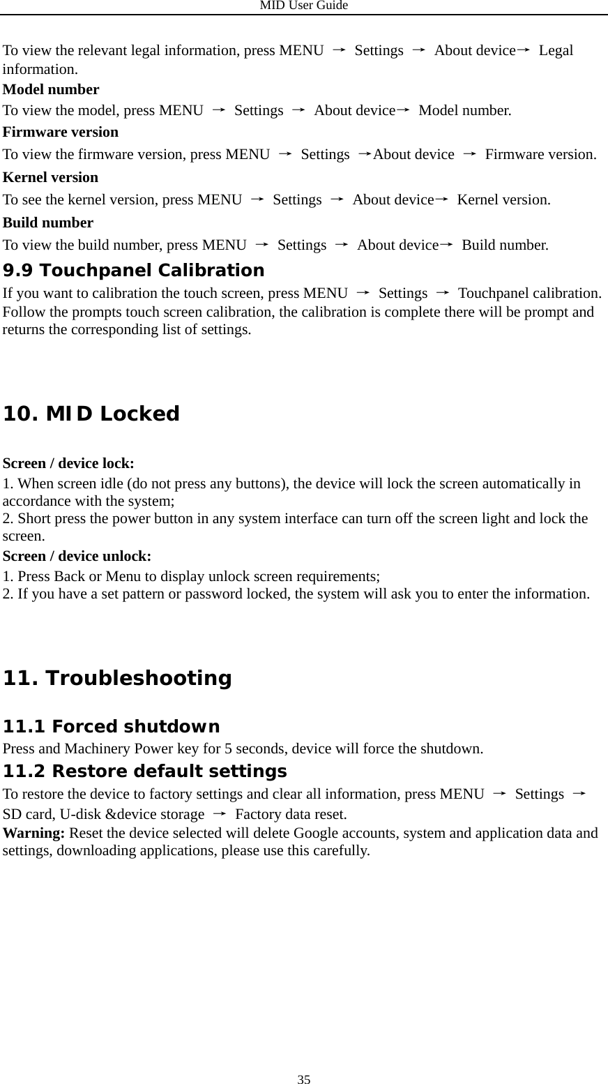MID User Guide  35To view the relevant legal information, press MENU  → Settings → About device→ Legal information. Model number To view the model, press MENU  → Settings → About device→ Model number. Firmware version To view the firmware version, press MENU  → Settings →About device  → Firmware version. Kernel version To see the kernel version, press MENU  → Settings → About device→ Kernel version. Build number To view the build number, press MENU  → Settings → About device→ Build number. 9.9 Touchpanel Calibration If you want to calibration the touch screen, press MENU  → Settings → Touchpanel calibration. Follow the prompts touch screen calibration, the calibration is complete there will be prompt and returns the corresponding list of settings. 10. MID Locked Screen / device lock: 1. When screen idle (do not press any buttons), the device will lock the screen automatically in accordance with the system; 2. Short press the power button in any system interface can turn off the screen light and lock the screen. Screen / device unlock: 1. Press Back or Menu to display unlock screen requirements; 2. If you have a set pattern or password locked, the system will ask you to enter the information. 11. Troubleshooting                                                          11.1 Forced shutdown Press and Machinery Power key for 5 seconds, device will force the shutdown. 11.2 Restore default settings To restore the device to factory settings and clear all information, press MENU  → Settings → SD card, U-disk &amp;device storage  →  Factory data reset. Warning: Reset the device selected will delete Google accounts, system and application data and settings, downloading applications, please use this carefully.              