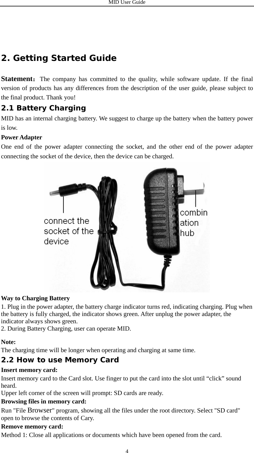 MID User Guide  4 2. Getting Started Guide Statement：The company has committed to the quality, while software update. If the final version of products has any differences from the description of the user guide, please subject to the final product. Thank you! 2.1 Battery Charging MID has an internal charging battery. We suggest to charge up the battery when the battery power is low.   Power Adapter One end of the power adapter connecting the socket, and the other end of the power adapter connecting the socket of the device, then the device can be charged.  Way to Charging Battery 1. Plug in the power adapter, the battery charge indicator turns red, indicating charging. Plug when the battery is fully charged, the indicator shows green. After unplug the power adapter, the indicator always shows green. 2. During Battery Charging, user can operate MID. Note: The charging time will be longer when operating and charging at same time. 2.2 How to use Memory Card Insert memory card: Insert memory card to the Card slot. Use finger to put the card into the slot until “click” sound heard. Upper left corner of the screen will prompt: SD cards are ready. Browsing files in memory card: Run &quot;File Browser&quot; program, showing all the files under the root directory. Select &quot;SD card&quot; open to browse the contents of Cary. Remove memory card: Method 1: Close all applications or documents which have been opened from the card. 