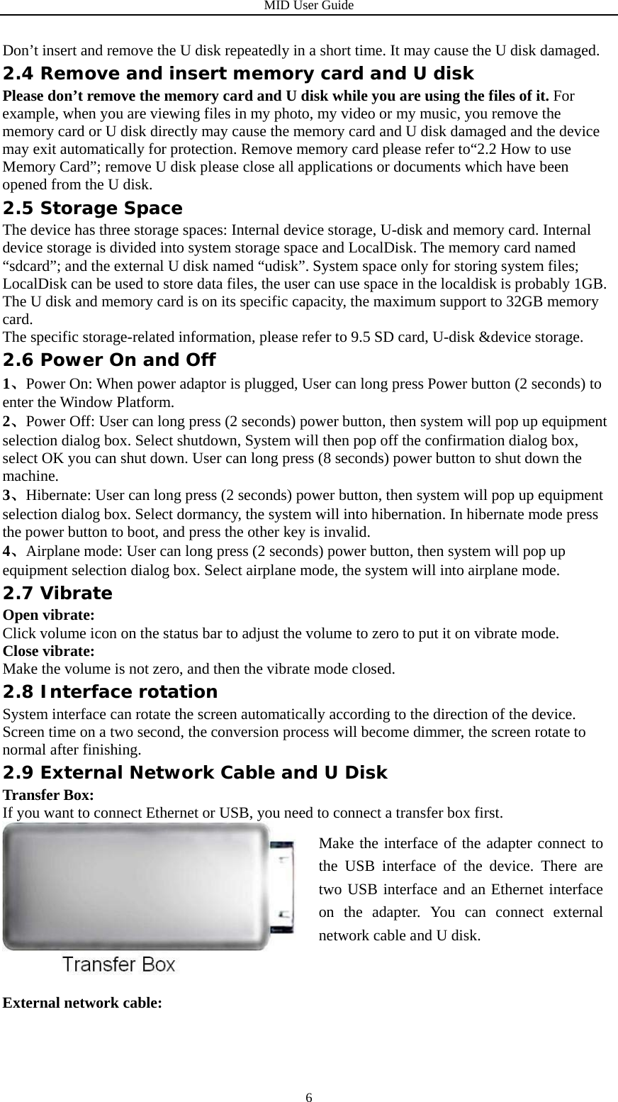 MID User Guide  6Don’t insert and remove the U disk repeatedly in a short time. It may cause the U disk damaged. 2.4 Remove and insert memory card and U disk Please don’t remove the memory card and U disk while you are using the files of it. For example, when you are viewing files in my photo, my video or my music, you remove the memory card or U disk directly may cause the memory card and U disk damaged and the device may exit automatically for protection. Remove memory card please refer to“2.2 How to use Memory Card”; remove U disk please close all applications or documents which have been opened from the U disk. 2.5 Storage Space The device has three storage spaces: Internal device storage, U-disk and memory card. Internal device storage is divided into system storage space and LocalDisk. The memory card named “sdcard”; and the external U disk named “udisk”. System space only for storing system files; LocalDisk can be used to store data files, the user can use space in the localdisk is probably 1GB. The U disk and memory card is on its specific capacity, the maximum support to 32GB memory card. The specific storage-related information, please refer to 9.5 SD card, U-disk &amp;device storage. 2.6 Power On and Off 1、Power On: When power adaptor is plugged, User can long press Power button (2 seconds) to enter the Window Platform. 2、Power Off: User can long press (2 seconds) power button, then system will pop up equipment selection dialog box. Select shutdown, System will then pop off the confirmation dialog box, select OK you can shut down. User can long press (8 seconds) power button to shut down the machine. 3、Hibernate: User can long press (2 seconds) power button, then system will pop up equipment selection dialog box. Select dormancy, the system will into hibernation. In hibernate mode press the power button to boot, and press the other key is invalid. 4、Airplane mode: User can long press (2 seconds) power button, then system will pop up equipment selection dialog box. Select airplane mode, the system will into airplane mode. 2.7 Vibrate Open vibrate: Click volume icon on the status bar to adjust the volume to zero to put it on vibrate mode. Close vibrate: Make the volume is not zero, and then the vibrate mode closed. 2.8 Interface rotation System interface can rotate the screen automatically according to the direction of the device. Screen time on a two second, the conversion process will become dimmer, the screen rotate to normal after finishing. 2.9 External Network Cable and U Disk Transfer Box: If you want to connect Ethernet or USB, you need to connect a transfer box first.     External network cable: Make the interface of the adapter connect to the USB interface of the device. There are two USB interface and an Ethernet interface on the adapter. You can connect external network cable and U disk. 