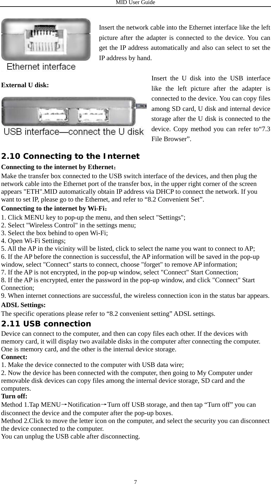 MID User Guide  7  External U disk:    2.10 Connecting to the Internet Connecting to the internet by Ethernet： Make the transfer box connected to the USB switch interface of the devices, and then plug the network cable into the Ethernet port of the transfer box, in the upper right corner of the screen appears &quot;ETH&quot;.MID automatically obtain IP address via DHCP to connect the network. If you want to set IP, please go to the Ethernet, and refer to “8.2 Convenient Set”. Connecting to the internet by Wi-Fi： 1. Click MENU key to pop-up the menu, and then select &quot;Settings&quot;; 2. Select &quot;Wireless Control&quot; in the settings menu; 3. Select the box behind to open Wi-Fi; 4. Open Wi-Fi Settings; 5. All the AP in the vicinity will be listed, click to select the name you want to connect to AP; 6. If the AP before the connection is successful, the AP information will be saved in the pop-up window, select &quot;Connect&quot; starts to connect, choose &quot;forget&quot; to remove AP information; 7. If the AP is not encrypted, in the pop-up window, select &quot;Connect&quot; Start Connection; 8. If the AP is encrypted, enter the password in the pop-up window, and click &quot;Connect&quot; Start Connection; 9. When internet connections are successful, the wireless connection icon in the status bar appears. ADSL Settings: The specific operations please refer to “8.2 convenient setting” ADSL settings. 2.11 USB connection Device can connect to the computer, and then can copy files each other. If the devices with memory card, it will display two available disks in the computer after connecting the computer. One is memory card, and the other is the internal device storage.   Connect: 1. Make the device connected to the computer with USB data wire; 2. Now the device has been connected with the computer, then going to My Computer under removable disk devices can copy files among the internal device storage, SD card and the computers. Turn off: Method 1.Tap MENU→Notification→Turn off USB storage, and then tap “Turn off” you can disconnect the device and the computer after the pop-up boxes. Method 2.Click to move the letter icon on the computer, and select the security you can disconnect the device connected to the computer. You can unplug the USB cable after disconnecting.    Insert the network cable into the Ethernet interface like the left picture after the adapter is connected to the device. You can get the IP address automatically and also can select to set the IP address by hand. Insert the U disk into the USB interface like the left picture after the adapter is connected to the device. You can copy files among SD card, U disk and internal device storage after the U disk is connected to the device. Copy method you can refer to“7.3 File Browser”. 