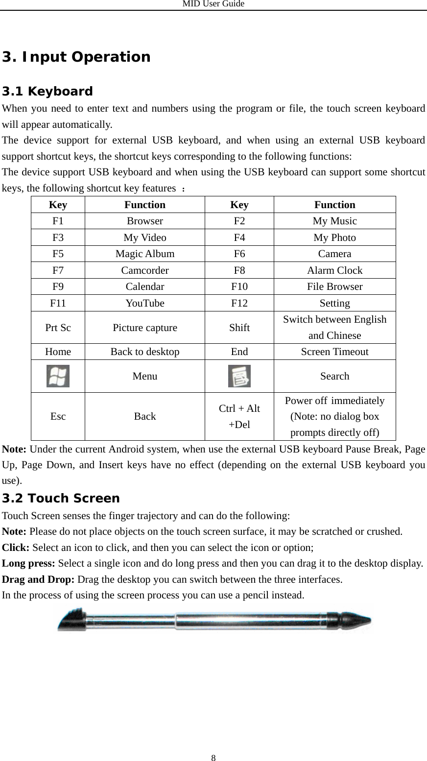 MID User Guide  83. Input Operation 3.1 Keyboard When you need to enter text and numbers using the program or file, the touch screen keyboard will appear automatically. The device support for external USB keyboard, and when using an external USB keyboard support shortcut keys, the shortcut keys corresponding to the following functions: The device support USB keyboard and when using the USB keyboard can support some shortcut keys, the following shortcut key features  ： Key Function  Key  Function F1 Browser  F2  My Music F3 My Video  F4  My Photo F5 Magic Album  F6  Camera F7 Camcorder  F8  Alarm Clock F9 Calendar  F10 File Browser F11 YouTube  F12  Setting Prt Sc  Picture capture  Shift  Switch between English and Chinese Home  Back to desktop  End  Screen Timeout  Menu   Search Esc Back Ctrl + Alt +Del Power off immediately (Note: no dialog box prompts directly off) Note: Under the current Android system, when use the external USB keyboard Pause Break, Page Up, Page Down, and Insert keys have no effect (depending on the external USB keyboard you use). 3.2 Touch Screen Touch Screen senses the finger trajectory and can do the following: Note: Please do not place objects on the touch screen surface, it may be scratched or crushed. Click: Select an icon to click, and then you can select the icon or option; Long press: Select a single icon and do long press and then you can drag it to the desktop display. Drag and Drop: Drag the desktop you can switch between the three interfaces. In the process of using the screen process you can use a pencil instead.        
