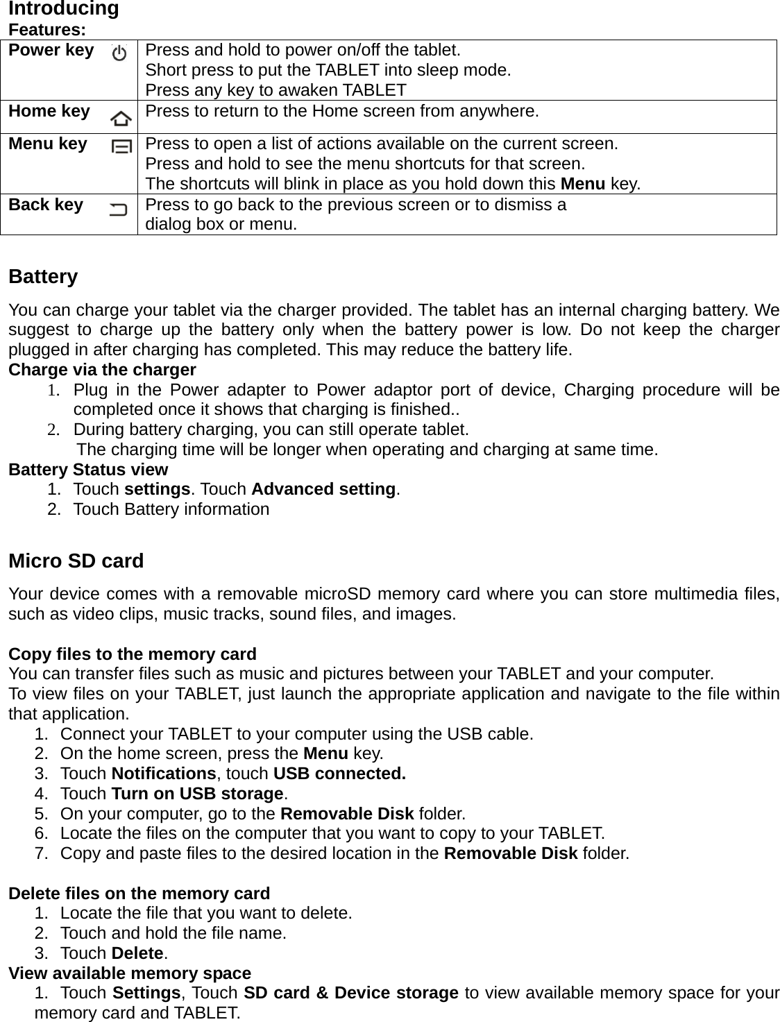 Introducing Features: Power key    Press and hold to power on/off the tablet. Short press to put the TABLET into sleep mode.   Press any key to awaken TABLET Home key  Press to return to the Home screen from anywhere. Menu key    Press to open a list of actions available on the current screen. Press and hold to see the menu shortcuts for that screen. The shortcuts will blink in place as you hold down this Menu key. Back key  Press to go back to the previous screen or to dismiss a   dialog box or menu.  Battery You can charge your tablet via the charger provided. The tablet has an internal charging battery. We suggest to charge up the battery only when the battery power is low. Do not keep the charger plugged in after charging has completed. This may reduce the battery life. Charge via the charger 1.  Plug in the Power adapter to Power adaptor port of device, Charging procedure will be completed once it shows that charging is finished.. 2.  During battery charging, you can still operate tablet. The charging time will be longer when operating and charging at same time. Battery Status view 1. Touch settings. Touch Advanced setting. 2.  Touch Battery information  Micro SD card Your device comes with a removable microSD memory card where you can store multimedia files, such as video clips, music tracks, sound files, and images.  Copy files to the memory card You can transfer files such as music and pictures between your TABLET and your computer. To view files on your TABLET, just launch the appropriate application and navigate to the file within that application. 1.  Connect your TABLET to your computer using the USB cable. 2.  On the home screen, press the Menu key. 3. Touch Notifications, touch USB connected. 4. Touch Turn on USB storage. 5.  On your computer, go to the Removable Disk folder. 6.  Locate the files on the computer that you want to copy to your TABLET. 7.  Copy and paste files to the desired location in the Removable Disk folder.  Delete files on the memory card 1.  Locate the file that you want to delete. 2.  Touch and hold the file name. 3. Touch Delete. View available memory space 1. Touch Settings, Touch SD card &amp; Device storage to view available memory space for your memory card and TABLET.    
