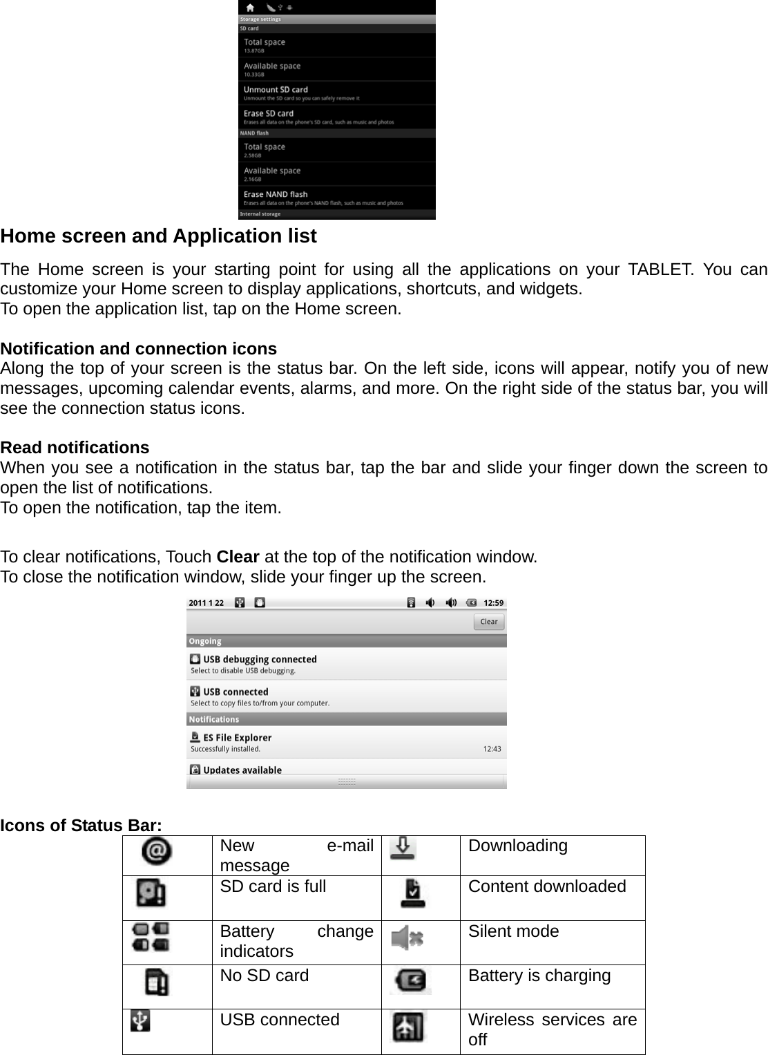          Home screen and Application list The Home screen is your starting point for using all the applications on your TABLET. You can customize your Home screen to display applications, shortcuts, and widgets. To open the application list, tap on the Home screen.    Notification and connection icons Along the top of your screen is the status bar. On the left side, icons will appear, notify you of new messages, upcoming calendar events, alarms, and more. On the right side of the status bar, you will see the connection status icons.    Read notifications When you see a notification in the status bar, tap the bar and slide your finger down the screen to open the list of notifications. To open the notification, tap the item.  To clear notifications, Touch Clear at the top of the notification window. To close the notification window, slide your finger up the screen.            Icons of Status Bar:  New e-mail message   Downloading  SD card is full   Content downloaded  Battery change indicators   Silent mode  No SD card   Battery is charging  USB connected   Wireless services are off 