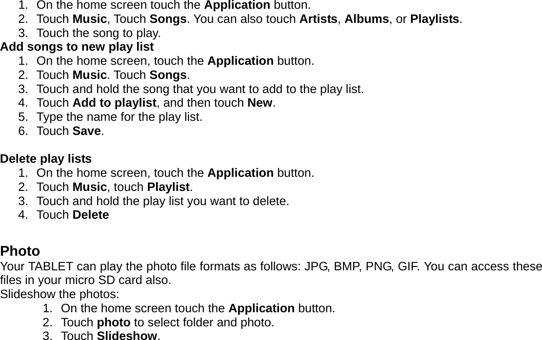 1.  On the home screen touch the Application button. 2. Touch Music, Touch Songs. You can also touch Artists, Albums, or Playlists. 3.  Touch the song to play. Add songs to new play list 1.  On the home screen, touch the Application button. 2. Touch Music. Touch Songs. 3.  Touch and hold the song that you want to add to the play list. 4. Touch Add to playlist, and then touch New. 5.  Type the name for the play list. 6. Touch Save.  Delete play lists 1.  On the home screen, touch the Application button. 2. Touch Music, touch Playlist. 3.  Touch and hold the play list you want to delete. 4. Touch Delete  Photo Your TABLET can play the photo file formats as follows: JPG, BMP, PNG, GIF. You can access these files in your micro SD card also. Slideshow the photos:   1.  On the home screen touch the Application button. 2. Touch photo to select folder and photo.   3. Touch Slideshow.  