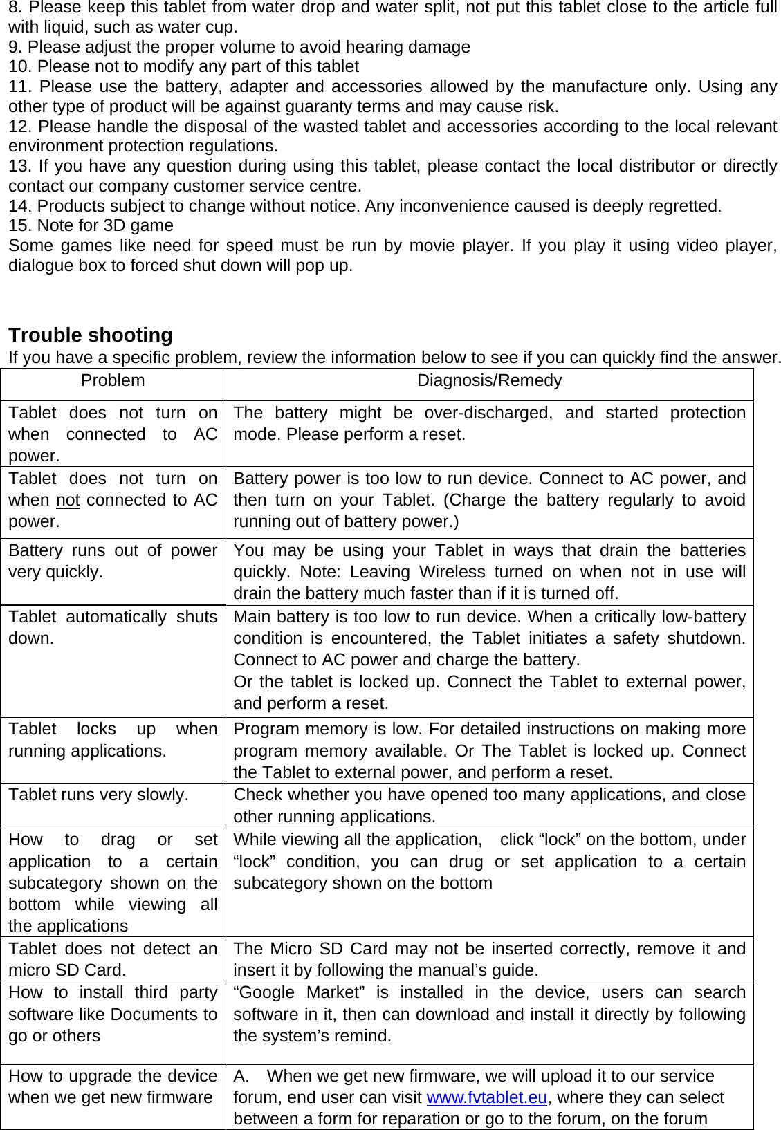 8. Please keep this tablet from water drop and water split, not put this tablet close to the article full with liquid, such as water cup. 9. Please adjust the proper volume to avoid hearing damage   10. Please not to modify any part of this tablet 11. Please use the battery, adapter and accessories allowed by the manufacture only. Using any other type of product will be against guaranty terms and may cause risk. 12. Please handle the disposal of the wasted tablet and accessories according to the local relevant environment protection regulations.   13. If you have any question during using this tablet, please contact the local distributor or directly contact our company customer service centre. 14. Products subject to change without notice. Any inconvenience caused is deeply regretted. 15. Note for 3D game Some games like need for speed must be run by movie player. If you play it using video player, dialogue box to forced shut down will pop up.   Trouble shooting If you have a specific problem, review the information below to see if you can quickly find the answer. Problem Diagnosis/Remedy Tablet does not turn on when connected to AC power. The battery might be over-discharged, and started protection mode. Please perform a reset.   Tablet does not turn on when not connected to AC power. Battery power is too low to run device. Connect to AC power, and then turn on your Tablet. (Charge the battery regularly to avoid running out of battery power.) Battery runs out of power very quickly. You may be using your Tablet in ways that drain the batteries quickly. Note: Leaving Wireless turned on when not in use will drain the battery much faster than if it is turned off. Tablet automatically shuts down. Main battery is too low to run device. When a critically low-battery condition is encountered, the Tablet initiates a safety shutdown. Connect to AC power and charge the battery. Or the tablet is locked up. Connect the Tablet to external power, and perform a reset.   Tablet locks up when running applications.  Program memory is low. For detailed instructions on making more program memory available. Or The Tablet is locked up. Connect the Tablet to external power, and perform a reset.   Tablet runs very slowly.  Check whether you have opened too many applications, and close other running applications.   How to drag or set application to a certain subcategory shown on the bottom while viewing all the applications While viewing all the application,    click “lock” on the bottom, under “lock” condition, you can drug or set application to a certain subcategory shown on the bottom Tablet does not detect an micro SD Card. The Micro SD Card may not be inserted correctly, remove it and insert it by following the manual’s guide.   How to install third party software like Documents to go or others “Google Market” is installed in the device, users can search software in it, then can download and install it directly by following the system’s remind. How to upgrade the device when we get new firmwareA.    When we get new firmware, we will upload it to our service forum, end user can visit www.fvtablet.eu, where they can select between a form for reparation or go to the forum, on the forum 