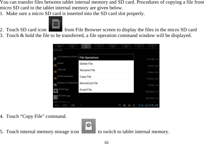  10You can transfer files between tablet internal memory and SD card. Procedures of copying a file from micro SD card to the tablet internal memory are given below.   1.  Make sure a micro SD card is inserted into the SD card slot properly.     2.  Touch SD card icon    from File Browser screen to display the files in the micro SD card 3.  Touch &amp; hold the file to be transferred, a file operation command window will be displayed.          4.  Touch “Copy File&quot; command.     5.  Touch internal memory storage icon    to switch to tablet internal memory. 