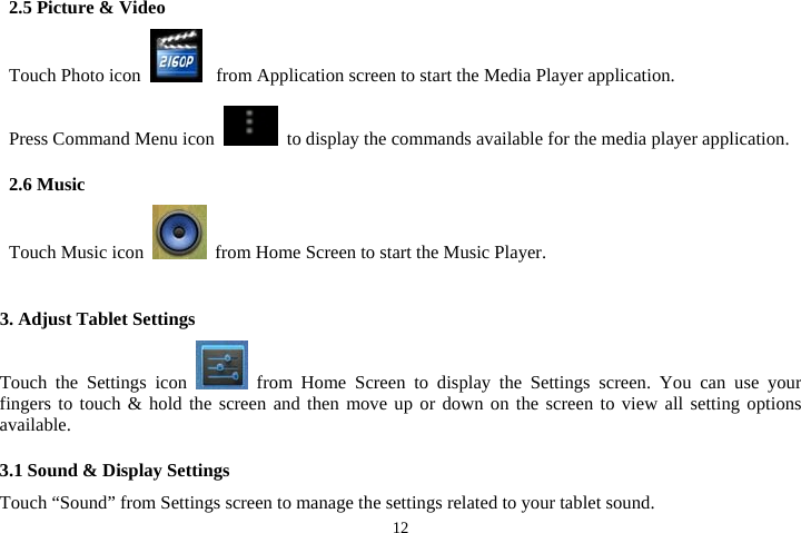  122.5 Picture &amp; Video Touch Photo icon   from Application screen to start the Media Player application.  Press Command Menu icon    to display the commands available for the media player application.    2.6 Music Touch Music icon    from Home Screen to start the Music Player.     3. Adjust Tablet Settings Touch the Settings icon   from Home Screen to display the Settings screen. You can use your fingers to touch &amp; hold the screen and then move up or down on the screen to view all setting options available.  3.1 Sound &amp; Display Settings Touch “Sound” from Settings screen to manage the settings related to your tablet sound.   