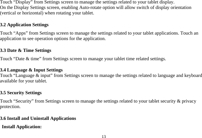  13Touch “Display” from Settings screen to manage the settings related to your tablet display.     On the Display Settings screen, enabling Auto-rotate option will allow switch of display orientation (vertical or horizontal) when rotating your tablet.  3.2 Application Settings Touch “Apps” from Settings screen to manage the settings related to your tablet applications. Touch an application to see operation options for the application.  3.3 Date &amp; Time Settings Touch “Date &amp; time” from Settings screen to manage your tablet time related settings.  3.4 Language &amp; Input Settings Touch “Language &amp; input” from Settings screen to manage the settings related to language and keyboard available for your tablet.  3.5 Security Settings Touch “Security” from Settings screen to manage the settings related to your tablet security &amp; privacy protection.  3.6 Install and Uninstall Applications Install Application: 