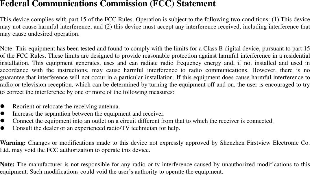Federal Communications Commission (FCC) StatementThis device complies with part 15 of the FCC Rules. Operation is subject to the following two conditions: (1) This devicemay not cause harmful interference, and (2) this device must accept any interference received, including interference thatmay cause undesired operation.Note: This equipment has been tested and found to comply with the limits for a Class B digital device, pursuant to part 15of the FCC Rules. These limits are designed to provide reasonable protection against harmful interference in a residentialinstallation. This equipment generates, uses and can radiate radio frequency energy and, if not installed and used inaccordance with the instructions, may cause harmful interference to radio communications. However, there is noguarantee that interference will not occur in a particular installation. If this equipment does cause harmful interference toradio or television reception, which can be determined by turning the equipment off and on, the user is encouraged to tryto correct the interference by one or more of the following measures:Reorient or relocate the receiving antenna.Increase the separation between the equipment and receiver.Connect the equipment into an outlet on a circuit different from that to which the receiver is connected.Consult the dealer or an experienced radio/TV technician for help.Warning: Changes or modifications made to this device not expressly approved by Shenzhen Firstview Electronic Co.Ltd. may void the FCC authorization to operate this device.Note: The manufacturer is not responsible for any radio or tv interference caused by unauthorized modifications to thisequipment. Such modifications could void the user’s authority to operate the equipment.