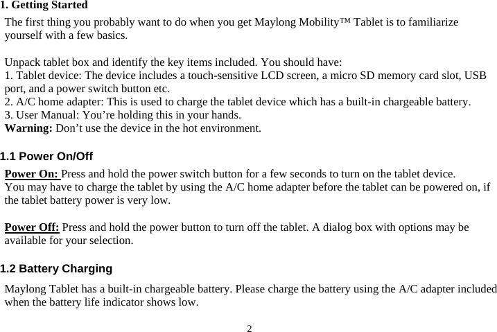 21. Getting Started The first thing you probably want to do when you get Maylong Mobility™ Tablet is to familiarize yourself with a few basics.        Unpack tablet box and identify the key items included. You should have:   1. Tablet device: The device includes a touch-sensitive LCD screen, a micro SD memory card slot, USB port, and a power switch button etc.       2. A/C home adapter: This is used to charge the tablet device which has a built-in chargeable battery. 3. User Manual: You’re holding this in your hands.       Warning: Don’t use the device in the hot environment.  1.1 Power On/Off Power On: Press and hold the power switch button for a few seconds to turn on the tablet device.   You may have to charge the tablet by using the A/C home adapter before the tablet can be powered on, if the tablet battery power is very low.    Power Off: Press and hold the power button to turn off the tablet. A dialog box with options may be available for your selection.  1.2 Battery Charging Maylong Tablet has a built-in chargeable battery. Please charge the battery using the A/C adapter included when the battery life indicator shows low.    