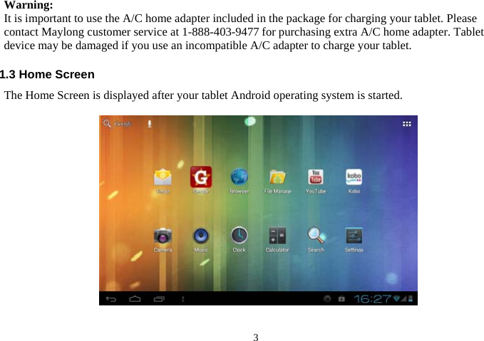  3Warning:   It is important to use the A/C home adapter included in the package for charging your tablet. Please contact Maylong customer service at 1-888-403-9477 for purchasing extra A/C home adapter. Tablet device may be damaged if you use an incompatible A/C adapter to charge your tablet.  1.3 Home Screen The Home Screen is displayed after your tablet Android operating system is started.    