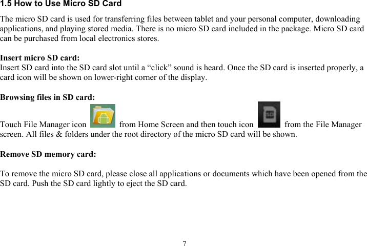 71.5 How to Use Micro SD Card The micro SD card is used for transferring files between tablet and your personal computer, downloading applications, and playing stored media. There is no micro SD card included in the package. Micro SD card can be purchased from local electronics stores. Insert micro SD card:Insert SD card into the SD card slot until a “click” sound is heard. Once the SD card is inserted properly, a                 card icon will be shown on lower-right corner of the display. Browsing files in SD card:Touch File Manager icon    from Home Screen and then touch icon    from the File Manager screen. All files &amp; folders under the root directory of the micro SD card will be shown. Remove SD memory card:To remove the micro SD card, please close all applications or documents which have been opened from the SD card. Push the SD card lightly to eject the SD card.     
