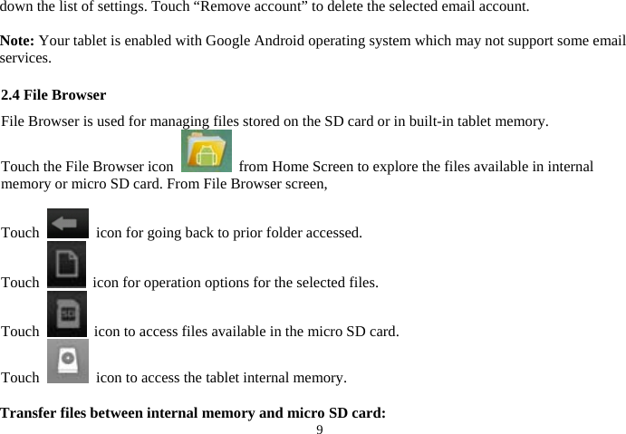 9down the list of settings. Touch “Remove account” to delete the selected email account.  Note: Your tablet is enabled with Google Android operating system which may not support some email services.  2.4 File Browser File Browser is used for managing files stored on the SD card or in built-in tablet memory.   Touch the File Browser icon    from Home Screen to explore the files available in internal memory or micro SD card. From File Browser screen,    Touch    icon for going back to prior folder accessed. Touch    icon for operation options for the selected files. Touch    icon to access files available in the micro SD card. Touch    icon to access the tablet internal memory.  Transfer files between internal memory and micro SD card: 