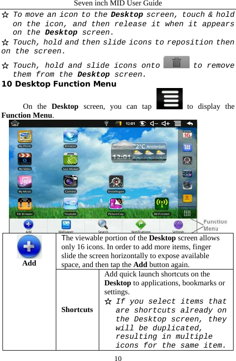 Seven inch MID User Guide  10☆ To move an icon to the Desktop screen, touch &amp; hold on the icon, and then release it when it appears on the Desktop screen. ☆ Touch, hold and then slide icons to reposition then on the screen. ☆ Touch, hold and slide icons onto   to remove them from the Desktop screen. 10 Desktop Function Menu On the Desktop screen, you can tap   to display the Function Menu.  The viewable portion of the Desktop screen allows only 16 icons. In order to add more items, finger slide the screen horizontally to expose available space, and then tap the Add button again.  Add ShortcutsAdd quick launch shortcuts on the Desktop to applications, bookmarks or settings. ☆ If you select items that are shortcuts already on the Desktop screen, they will be duplicated, resulting in multiple icons for the same item.