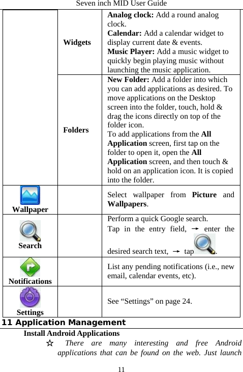 Seven inch MID User Guide  11Widgets Analog clock: Add a round analog clock. Calendar: Add a calendar widget to display current date &amp; events. Music Player: Add a music widget to quickly begin playing music without launching the music application. Folders New Folder: Add a folder into which you can add applications as desired. To move applications on the Desktop screen into the folder, touch, hold &amp; drag the icons directly on top of the folder icon. To add applications from the All Application screen, first tap on the folder to open it, open the All Application screen, and then touch &amp; hold on an application icon. It is copied into the folder.  Wallpaper  Select wallpaper from Picture and Wallpapers.  Search     Perform a quick Google search. Tap in the entry field, &rarr; enter the desired search text,  &rarr; tap .  Notifications   List any pending notifications (i.e., new email, calendar events, etc).  Settings   See &ldquo;Settings&rdquo; on page 24. 11 Application Management Install Android Applications   ☆ There are many interesting and free Android applications that can be found on the web. Just launch 