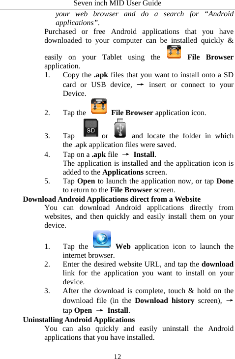 Seven inch MID User Guide  12your web browser and do a search for &ldquo;Android applications&rdquo;.  Purchased or free Android applications that you have downloaded to your computer can be installed quickly &amp; easily on your Tablet using the   File Browser application.  1. Copy the .apk files that you want to install onto a SD card or USB device, &rarr; insert or connect to your Device.  2. Tap the   File Browser application icon.   3. Tap  or and locate the folder in which the .apk application files were saved.   4. Tap on a .apk file  &rarr; Install.    The application is installed and the application icon is added to the Applications screen.   5. Tap Open to launch the application now, or tap Done to return to the File Browser screen.    Download Android Applications direct from a Website   You can download Android applications directly from websites, and then quickly and easily install them on your device.  1. Tap the   Web application icon to launch the internet browser.   2. Enter the desired website URL, and tap the download link for the application you want to install on your device.  3. After the download is complete, touch &amp; hold on the download file (in the Download history screen), &rarr; tap Open &rarr; Install. Uninstalling Android Applications   You can also quickly and easily uninstall the Android applications that you have installed.   