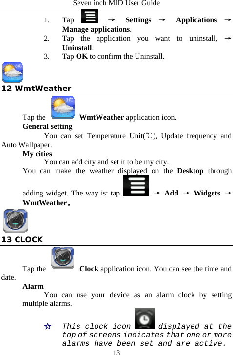 Seven inch MID User Guide  131. Tap   &rarr; Settings &rarr; Applications &rarr; Manage applications.  2. Tap the application you want to uninstall, &rarr; Uninstall.    3. Tap OK to confirm the Uninstall.  12 WmtWeather Tap the   WmtWeather application icon. General setting  You can set Temperature Unit(℃), Update frequency and Auto Wallpaper. My cities You can add city and set it to be my city. You can make the weather displayed on the Desktop through adding widget. The way is: tap   &rarr; Add &rarr; Widgets &rarr; WmtWeather。  13 CLOCK Tap the   Clock application icon. You can see the time and date.  Alarm You can use your device as an alarm clock by setting multiple alarms. ☆  This clock icon   displayed at the top of screens indicates that one or more alarms have been set and are active. 