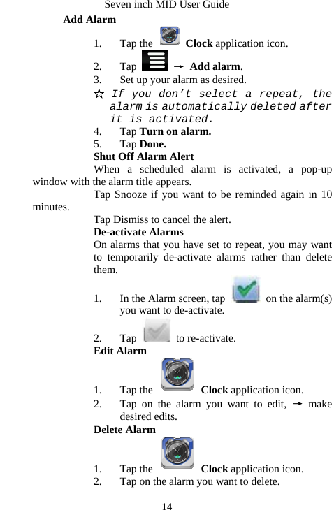 Seven inch MID User Guide  14Add Alarm 1. Tap the   Clock application icon. 2. Tap   &rarr; Add alarm. 3. Set up your alarm as desired. ☆ If you don&rsquo;t select a repeat, the alarm is automatically deleted after it is activated. 4. Tap Turn on alarm. 5. Tap Done.    Shut Off Alarm Alert  When a scheduled alarm is activated, a pop-up window with the alarm title appears.   Tap Snooze if you want to be reminded again in 10 minutes.   Tap Dismiss to cancel the alert.    De-activate Alarms On alarms that you have set to repeat, you may want to temporarily de-activate alarms rather than delete them. 1. In the Alarm screen, tap   on the alarm(s) you want to de-activate. 2. Tap   to re-activate. Edit Alarm 1. Tap the   Clock application icon. 2. Tap on the alarm you want to edit, &rarr; make desired edits. Delete Alarm 1. Tap the   Clock application icon. 2. Tap on the alarm you want to delete. 
