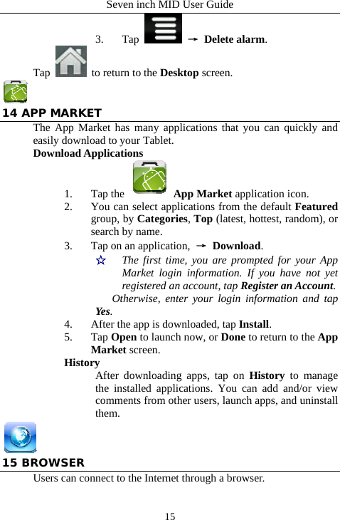 Seven inch MID User Guide  153. Tap   &rarr; Delete alarm. Tap    to return to the Desktop screen.  14 APP MARKET The App Market has many applications that you can quickly and easily download to your Tablet. Download Applications 1. Tap the   App Market application icon. 2. You can select applications from the default Featured group, by Categories, Top (latest, hottest, random), or search by name. 3. Tap on an application,  &rarr; Download. ☆  The first time, you are prompted for your App Market login information. If you have not yet registered an account, tap Register an Account.  Otherwise, enter your login information and tap Yes. 4. After the app is downloaded, tap Install. 5. Tap Open to launch now, or Done to return to the App Market screen. History After downloading apps, tap on History to manage the installed applications. You can add and/or view comments from other users, launch apps, and uninstall them.  15 BROWSER Users can connect to the Internet through a browser. 
