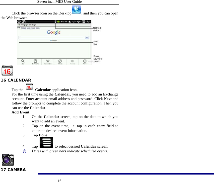 Seven inch MID User Guide  16Click the browser icon on the Desktop , and then you can open the Web browser.    16 CALENDAR Tap the   Calendar application icon. For the first time using the Calendar, you need to add an Exchange account. Enter account email address and password. Click Next and follow the prompts to complete the account configuration. Then you can use the Calendar. Add Event 1. On the Calendar screen, tap on the date to which you want to add an event. 2. Tap on the event time, &rarr; tap in each entry field to enter the desired event information. 3. Tap Done. 4. Tap   to select desired Calendar screen. ☆  Dates with green bars indicate scheduled events.  17 CAMERA 