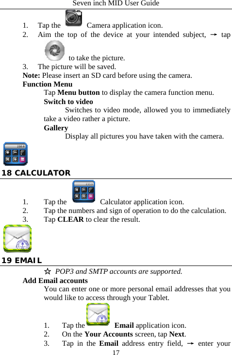 Seven inch MID User Guide  171. Tap the   Camera application icon. 2. Aim the top of the device at your intended subject, &rarr; tap  to take the picture. 3. The picture will be saved. Note: Please insert an SD card before using the camera. Function Menu Tap Menu button to display the camera function menu. Switch to video  Switches to video mode, allowed you to immediately take a video rather a picture.   Gallery  Display all pictures you have taken with the camera.  18 CALCULATOR 1. Tap the    Calculator application icon. 2. Tap the numbers and sign of operation to do the calculation. 3. Tap CLEAR to clear the result.   19 EMAIL ☆ POP3 and SMTP accounts are supported. Add Email accounts You can enter one or more personal email addresses that you would like to access through your Tablet. 1. Tap the  Email application icon. 2. On the Your Accounts screen, tap Next. 3. Tap in the Email address entry field, &rarr; enter your 